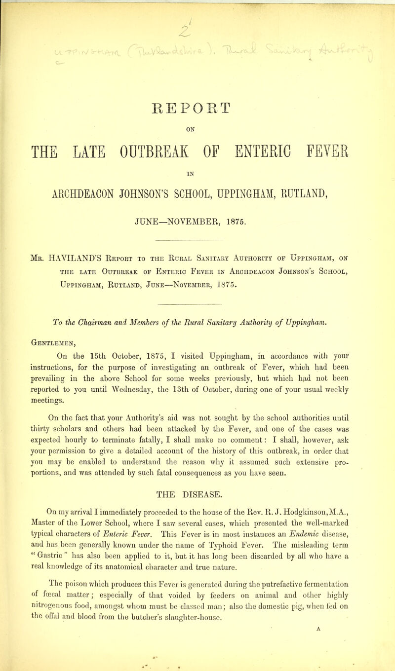 ON IN ARCHDEACON JOHNSON’S SCHOOL, UPPINGHAM, RUTLAND, JUNE—NOVEMBER, 1875. Mr. HAVILAND’S Report to the Rural Sanitary Authority of Uppingham, on the late Outbreak of Enteric Fever in Archdeacon Johnson’s School, Uppingham, Rutland, June—November, 1875. To the Chairman and Members of the Rural Sanitary Authority of Uppingham. Gentlemen, On the 15th October, 1875, I visited Uppingham, in accordance with your instructions, for the purpose of investigating an outbreak of Fever, which had been prevailing in the above School for some weeks previously, but which had not been reported to you until Wednesday, the 13th of October, during one of your usual weekly meetings. On the fact that your Authority’s aid was not sought by the school authorities until thirty scholars and others had been attacked by the Fever, and one of the cases was expected hourly to terminate fatally, I shall make no comment: I shall, however, ask your permission to give a detailed account of the history of this outbreak, in order that you may be enabled to understand the reason why it assumed such extensive pro- portions, and was attended by such fatal consequences as you have seen. THE DISEASE. On my arrival I immediately proceeded to the house of the Rev. R. J. Hodgkinson,M.A., Master of the Lower School, where I saw several cases, which presented the well-marked typical characters of Enteric Fever. This Fever is in most instances an Endemic disease, and has been generally known under the name of Typhoid Fever. The misleading term “ Gastric ” has also been applied to it, but it has long been discarded by all who have a real knowledge of its anatomical character and true nature. The poison which produces this Fever is generated during the putrefactive fermentation of foecal matter; especially of that voided by feeders on animal and other highly nitrogenous food, amongst whom must be classed man; also the domestic pig, when fed on the offal and blood from the butcher’s slaughter-house. A