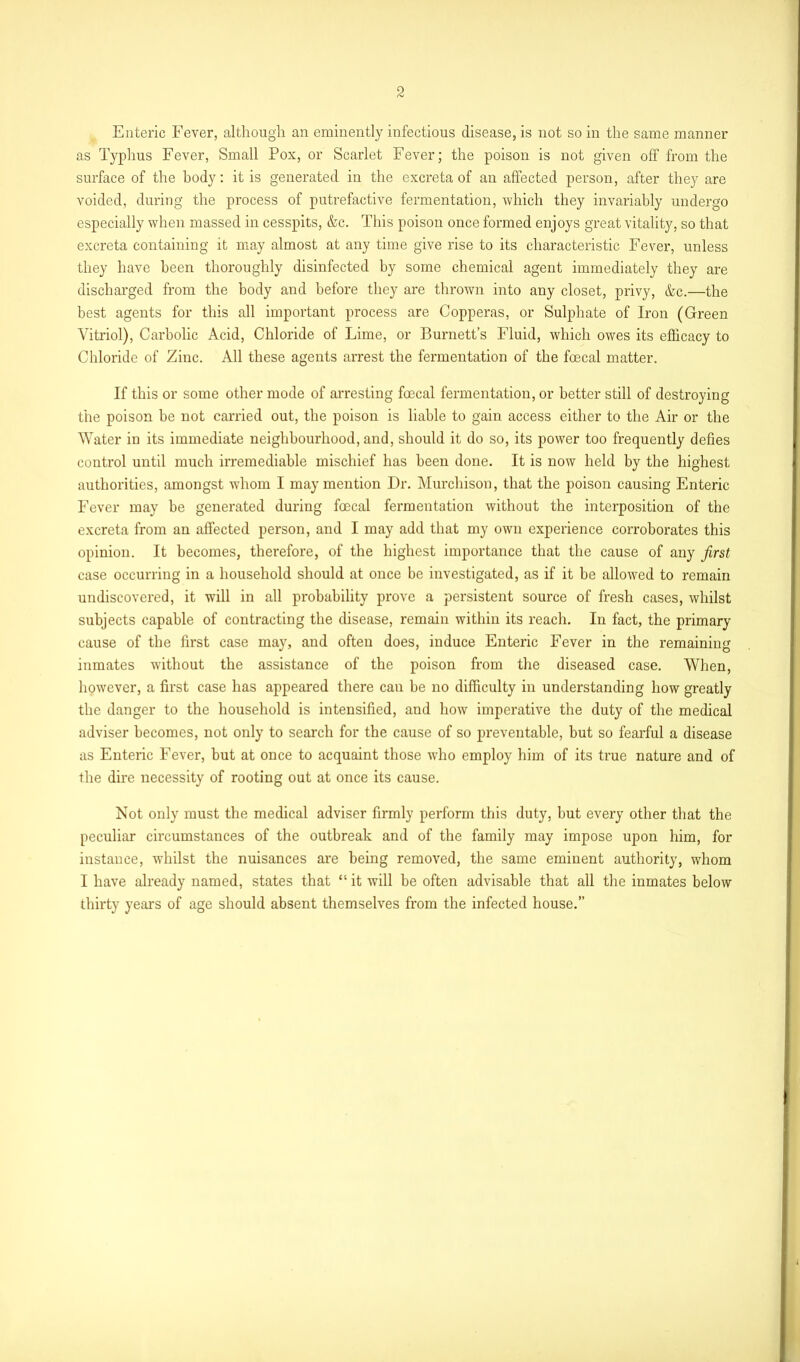 Enteric Fever, although an eminently infectious disease, is not so in the same manner as Typhus Fever, Small Pox, or Scarlet Fever; the poison is not given off from the surface of the body: it is generated in the excreta of an affected person, after they are voided, during the process of putrefactive fermentation, which they invariably undergo especially when massed in cesspits, &c. This poison once formed enjoys great vitality, so that excreta containing it may almost at any time give rise to its characteristic Fever, unless they have been thoroughly disinfected by some chemical agent immediately they are discharged from the body and before they are thrown into any closet, privy, &c.—the best agents for this all important process are Copperas, or Sulphate of Iron (Green Vitriol), Carbolic Acid, Chloride of Lime, or Burnett’s Fluid, which owes its efficacy to Chloride of Zinc. All these agents arrest the fermentation of the fcecal matter. If this or some other mode of arresting foecal fermentation, or better still of destroying the poison be not carried out, the poison is liable to gain access either to the Air or the Water in its immediate neighbourhood, and, should it do so, its power too frequently defies control until much irremediable mischief has been done. It is now held by the highest authorities, amongst whom I may mention Dr. Murchison, that the poison causing Enteric Fever may be generated during foecal fermentation without the interposition of the excreta from an affected person, and I may add that my own experience corroborates this opinion. It becomes, therefore, of the highest importance that the cause of any first case occurring in a household should at once be investigated, as if it be allowed to remain undiscovered, it will in all probability prove a persistent source of fresh cases, whilst subjects capable of contracting the disease, remain within its reach. In fact, the primary cause of the first case may, and often does, induce Enteric Fever in the remaining inmates without the assistance of the poison from the diseased case. When, however, a first case has appeared there can be no difficulty in understanding how greatly the danger to the household is intensified, and how imperative the duty of the medical adviser becomes, not only to search for the cause of so preventable, but so fearful a disease as Enteric Fever, but at once to acquaint those who employ him of its true nature and of the dire necessity of rooting out at once its cause. Not only must the medical adviser firmly perform this duty, but every other that the peculiar circumstances of the outbreak and of the family may impose upon him, for instance, whilst the nuisances are being removed, the same eminent authority, whom I have already named, states that “ it will be often advisable that all the inmates below thirty years of age should absent themselves from the infected house.”