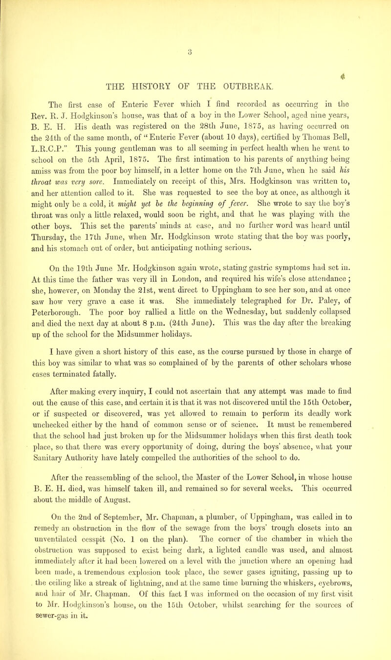 THE HISTORY OF THE OUTBREAK, $ The first case of Enteric Fever which I find recorded as occurring in the Rev. R. J. Hodgkinson’s house, was that of a boy in the Lower School, aged nine years, B. E. H. His death was registered on the 28th June, 1875, as having occurred on the 24th of the same month, of “Enteric Fever (about 10 days), certified by Thomas Bell, L.R.C.P.” This young gentleman was to all seeming in perfect health when he went to school on the 5th April, 1875. The first intimation to his parents of anything being amiss was from the poor boy himself, in a letter home on the 7th June, when he said his throat was very sore. Immediately on receipt of this, Mrs. Hodgkinson was written to, and her attention called to it. She was requested to see the boy at once, as although it might only be a cold, it might yet be the beginning of fever. She wrote to say the boy’s throat was only a little relaxed, would soon be right, and that he was playing with the other boys. This set the parents’ minds at ease, and no further word was heard until Thursday, the 17th June, when Mr. Hodgkinson wrote stating that the boy was poorly, and his stomach out of order, but anticipating nothing serious. On the 19th June Mr. Hodgkinson again wrote, stating gastric symptoms had set in. At this time the father was very ill in London, and required his wife’s close attendance ; she, however, on Monday the 21st, went direct to Uppingham to see her son, and at once saw how very grave a case it was. She immediately telegraphed for Dr. Paley, of Peterborough. The poor boy rallied a little on the Wednesday, but suddenly collapsed and died the next day at about 8 p.m. (24th June). This was the day after the breaking up of the school for the Midsummer holidays. I have given a short history of this case, as the course pursued by those in charge of this boy was similar to what was so complained of by the parents of other scholars whose cases terminated fatally. After making every inquiry, I could not ascertain that any attempt was made to find out the cause of this case, and certain it is that it was not discovered until the 15th October, or if suspected or discovered, was yet allowed to remain to perform its deadly work unchecked either by the hand of common sense or of science. It must be remembered that the school had just broken up for the Midsummer holidays when this first death took place, so that there was every opportunity of doing, during the boys’ absence, what your Sanitary Authority have lately compelled the authorities of the school to do. After the reassembling of the school, the Master of the Lower School, in whose house B. E. H. died, was himself taken ill, and remained so for several weeks. This occurred about the middle of August. On the 2nd of September, Mr. Chapman, a plumber, of Uppingham, was called in to remedy an obstruction in the flow of the sewage from the boys’ trough closets into an unventilated cesspit (No. 1 on the plan). The corner of the chamber in which the obstruction was supposed to exist being dark, a lighted candle was used, and almost immediately after it had been lowered on a level with the junction where an opening had been made, a tremendous explosion took place, the sewer gases igniting, passing up to the ceiling like a streak of lightning, and at the same time burning the whiskers, eyebrows, and hair of Mr. Chapman. Of this fact I was informed on the occasion of my first visit to Mr. Hodgkinson’s house, on the 15th October, whilst searching for the sources of sewer-gas in it.