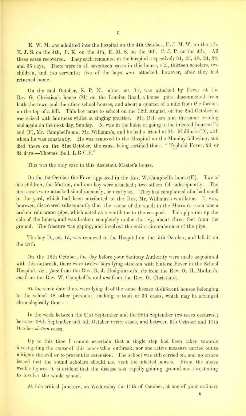 E. W. M. was admitted into the hospital on the 4th October, E. J. M. W. on the 4th, E. J. S. on the 4th, P. K. on the 4th, E. M. S. on the 9th, C. J. P. on the 9th. All these cases recovered. They each remained in the hospital respectively 31, 25, 48, 24, 28, and 35 days. There were in all seventeen cases in this house, viz., thirteen scholars, two children, and two servants ; five of the boys were attacked, however, after they had returned home. On the 2nd October, S. P. N., minor, net. 14, was attacked by lever at the Rev. G. Christian’s house (M) on the London Road, a house quite disconnected from both the town and the other school-houses, and about a quarter of a mile from the former, on the top of a hill. This boy came to school on the 12th August, on the 2nd October he was seized with faintness whilst at singing practice. Mr. Bell saw him the same evening and again on the next day, Sunday. N. w7as in the habit of going to the infected houses (E) and (F), Mr. Campbell’s and Mr. Williams’s, and he had a friend at Mr. Mullins’s (D),with whom he was constantly. He was removed to the Hospital on the Monday following, and died there on the 21st October, the cause being certified thus : “ Typhoid Fever, 23 or 24 days.—Thomas Bell, L.R.C.P.” This was the only case in this Assistant-Master’s house. On the 1 st October the Fever appeared in the Rev. W. Campbell’s house (E). Two of his children, the Matron, and one boy were attacked; two others fell subsequently. The first cases were attacked simultaneously, or nearly so. They had complained of a bad smell in the yard, which had been attributed to the Rev. Mr. Williams's ventilator. It was, however, discovered subsequently that the cause of the smell in the Matron’s room wans a broken rain-water-pipe, which acted as a ventilator to the cesspool. This pipe ran up the side of the house, and was broken completely under the ivy, about three feet from the ground. The fracture was gaping, and involved the entire circumference of the pipe. The boy 1)., set. 15, was removed to the Hospital on the 5th October, and left it on the 27th. On the 12th October, the day before your Sanitary Authority were made acquainted with this outbreak, there were twelve boys lying stricken with Enteric Fever in the School Hospital, viz , foilr from the Rev. R. J. Hodgkinson’s, six from the Rev. G. H. Mullins’s, one from the Rev. W. Campbell’s, and one from the Rev. G. Christian’s. At the same date there were lying ill of the same disease at different houses belonging to the school 18 other persons; making a total of 30 cases, which maybe arranged chronologically thus:— In the week between the 21st September and the 28th September tivo cases occurred; between 28th September and 5tli October twelve cases, and between 5th October and 12th October sixteen cases. Up to this time I cannot ascertain that a single step had been taken towards investigating the cause of this lamentable outbreak, nor one active measure carried out to mitigate the evil or to prevent its extension. The school was still carried on, and no orders issued that the sound scholars should not visit the infected houses. From the above weekly figures it is evident that the disease was rapidly gaining ground and threatening to involve the whole school. At this critical juncture, on Wednesday the,13th of October, at one of your ordinary B