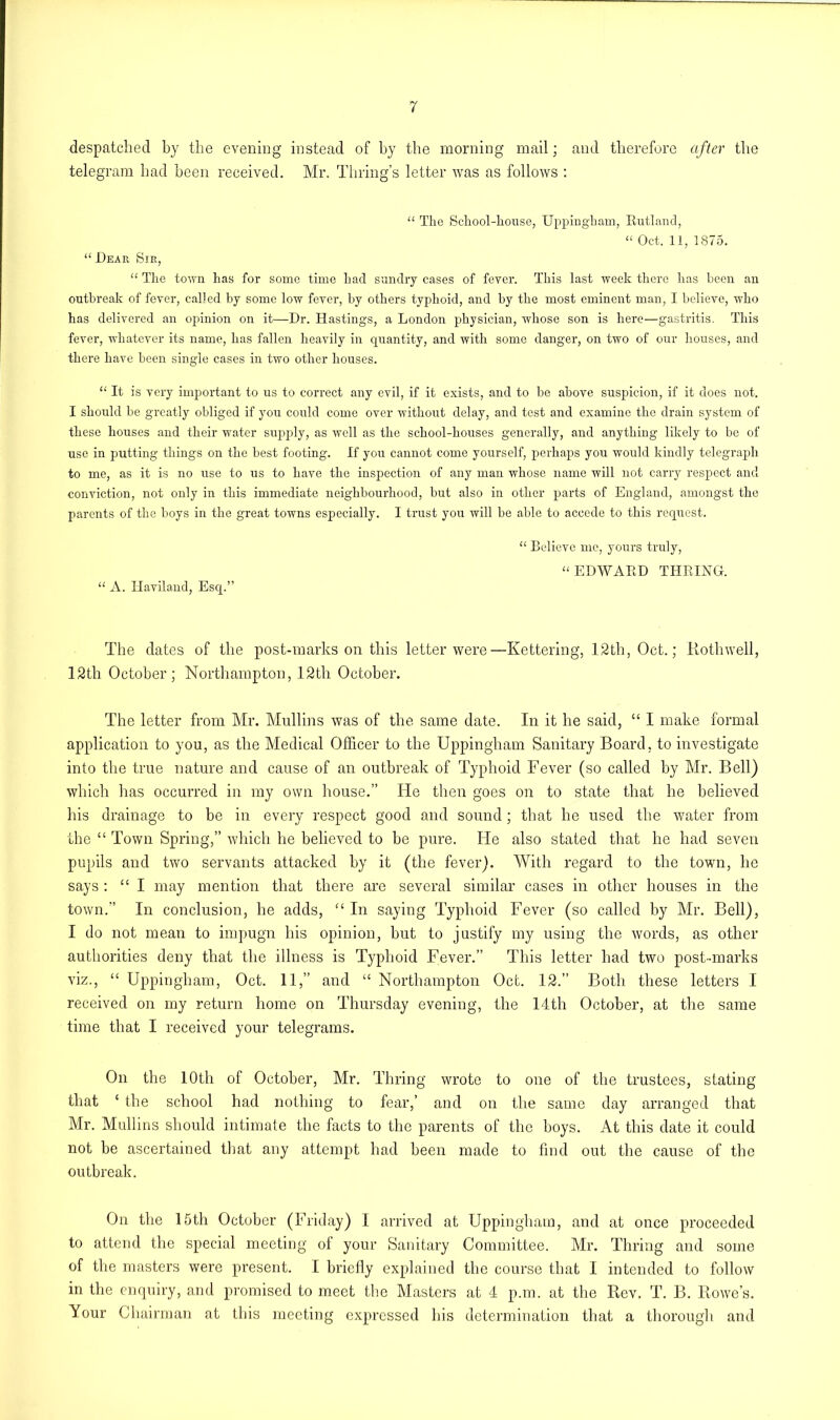 despatched by the evening instead of by the morning mail; and therefore after the telegram had been received. Mr. Thring’s letter was as follows : “ The School-house, Uppingham, Rutland, “ Oct. 11, 1875. “ .Dear Sir, “ The town has for some time had sundry cases of fever. This last week there has been an outbreak of fever, called by some low fever, by others typhoid, and by the most eminent man, I believe, who has delivered an opinion on it—Dr. Hastings, a London physician, whose son is here—gastritis. This fever, whatever its name, has fallen heavily in quantity, and with some danger, on two of our houses, and there have been single cases in two other houses. “ It is very important to us to correct any evil, if it exists, and to be above suspicion, if it does not. I should be greatly obliged if you could come over without delay, and test and examine the drain system of these houses and their water supply, as well as the school-houses generally, and anything likely to be of use in putting things on the best footing. If you cannot come yourself, perhaps you would kindly telegraph to me, as it is no use to us to have the inspection of any man whose name will not carry respect and conviction, not only in this immediate neighbourhood, but also in other parts of England, amongst the parents of the boys in the great towns especially. I trust you will be able to accede to this request. “ A. Haviland, Esq.” “ Believe me, yours truly, “ EDWARD THRING. The dates of the post-marks on this letter were—Kettering, 12th, Oct.; Rothwell, 12th October; Northampton, 12th October. The letter from Mr. Mullins was of the same date. In it he said, “ I make formal application to you, as the Medical Officer to the Uppingham Sanitary Board, to investigate into the true nature and cause of an outbreak of Typhoid Fever (so called by Mr. Bell) which has occurred in my own house.” He then goes on to state that he believed his drainage to be in every respect good and sound; that he used the water from the “ Town Spring,” which he believed to be pure. He also stated that he had seven pupils and two servants attacked by it (the fever). With regard to the town, he says: “ I may mention that there are several similar cases in other houses in the town.” In conclusion, he adds, “ In saying Typhoid Fever (so called by Mr. Bell), I do not mean to impugn his opinion, but to justify my using the words, as other authorities deny that the illness is Typhoid Fever.” This letter had two post-marks viz., “ Uppingham, Oct. 11,” and “ Northampton Oct. 12.” Both these letters I received on my return home on Thursday evening, the 14th October, at the same time that I received your telegrams. On the 10th of October, Mr. Thring wrote to one of the trustees, stating that { the school had nothing to fear,’ and on the same day arranged that Mr. Mullins should intimate the facts to the parents of the boys. At this date it could not be ascertained that any attempt had been made to find out the cause of the outbreak. On the 15th October (Friday) I arrived at Uppingham, and at once proceeded to attend the special meeting of your Sanitary Committee. Mr. Thring and some of the masters were present. I briefly explained the course that I intended to follow in the enquiry, and promised to meet the Masters at 4 p.m. at the Rev. T. B. Rowe’s. Your Chairman at this meeting expressed his determination that a thorough and