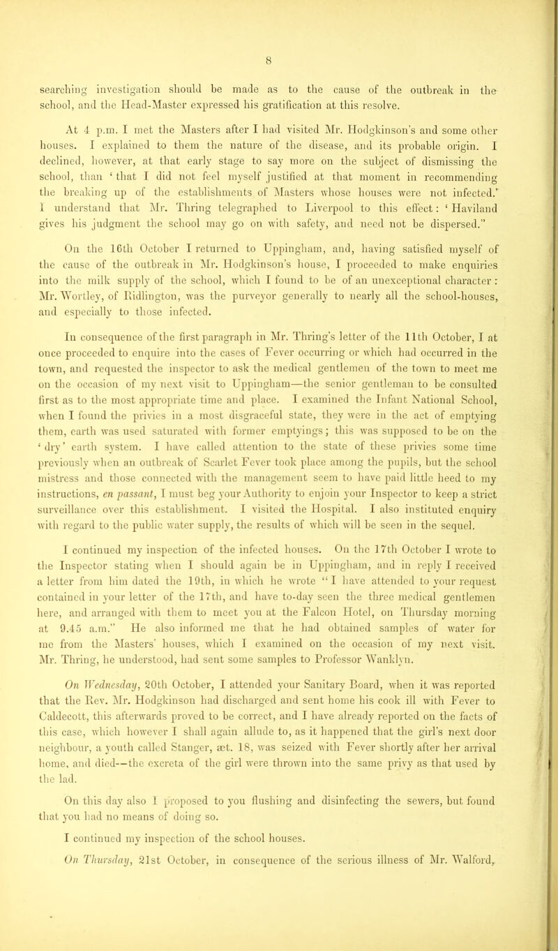 searching investigation should be made as to the cause of the outbreak in the school, and the Head-Master expressed his gratification at this resolve. At 4 p.m. I met the Masters after I had visited Mr. Hodgkinson’s and some other houses. I explained to them the nature of the disease, and its probable origin. I declined, however, at that early stage to say more on the subject of dismissing the school, than ‘ that I did not feel myself justified at that moment in recommending the breaking up of the establishments of Masters whose houses were not infected.’ I understand that Mr. Thring telegraphed to Liverpool to this effect: £ Haviland gives his judgment the school may go on with safety, and need not be dispersed.” On the 16th October I returned to Uppingham, and, having satisfied myself of the cause of the outbreak in Mr. Hodgkinson’s house, I proceeded to make enquiries into the milk supply of the school, which I found to he of an unexceptional character : Mr. Wortley, of Bidlington, was the purveyor generally to nearly all the school-houses, and especially to those infected. In consequence of the first paragraph in Mr. Thring’s letter of the 11th October, I at once proceeded to enquire into the cases of Fever occurring or which had occurred in the town, and requested the inspector to ask the medical gentlemen of the town to meet me on the occasion of my next visit to Uppingham—the senior gentleman to be consulted first as to the most appropriate time and place. I examined the Infant National School, when I found the privies in a most disgraceful state, they were in the act of emptying them, earth was used saturated with former emptyings; this was supposed to be on the ‘ dry’ earth system. I have called attention to the state of these privies some time previously when an outbreak of Scarlet Fever took place among the pupils, but the school mistress and those connected with the management seem to have paid little heed to my instructions, cn passant, I must beg your Authority to enjoin your Inspector to keep a strict surveillance over this establishment. I visited the Hospital. I also instituted enquiry with regard to the public water supply, the results of which will be seen in the sequel. I continued my inspection of the infected houses. On the 17th October I wrote to the Inspector stating when I should again be in Uppingham, and in reply I received a letter from him dated the 19th, in which he wrote “I have attended to your request contained in your letter of the 17th, and have to-day seen the three medical gentlemen here, and arranged with them to meet you at the Falcon Hotel, on Thursday morning at 9.45 a.m.” He also informed me that he had obtained samples of water for me from the Masters’ houses, which I examined on the occasion of my next visit. Mr. Thring, he understood, had sent some samples to Professor Wanklyn. On IVcdnesday, 20th October, I attended your Sanitary Board, when it wras reported that the Piev. Mr. Hodgkinson had discharged and sent home his cook ill with Fever to Caldecott, this afterwards proved to be correct, and I have already reported on the facts of this case, which however I shall again allude to, as it happened that the girl’s next door neighbour, a youth called Stanger, aet. 18, was seized with Fever shortly after her arrival home, and died—the excreta of the girl were thrown into the same privy as that used by the lad. On this clay also I proposed to you flushing and disinfecting the sewers, but found that you had no means of doing so. I continued my inspection of the school houses. On Thursdaij, 21st October, in consequence of the serious illness of Mr. Walford,