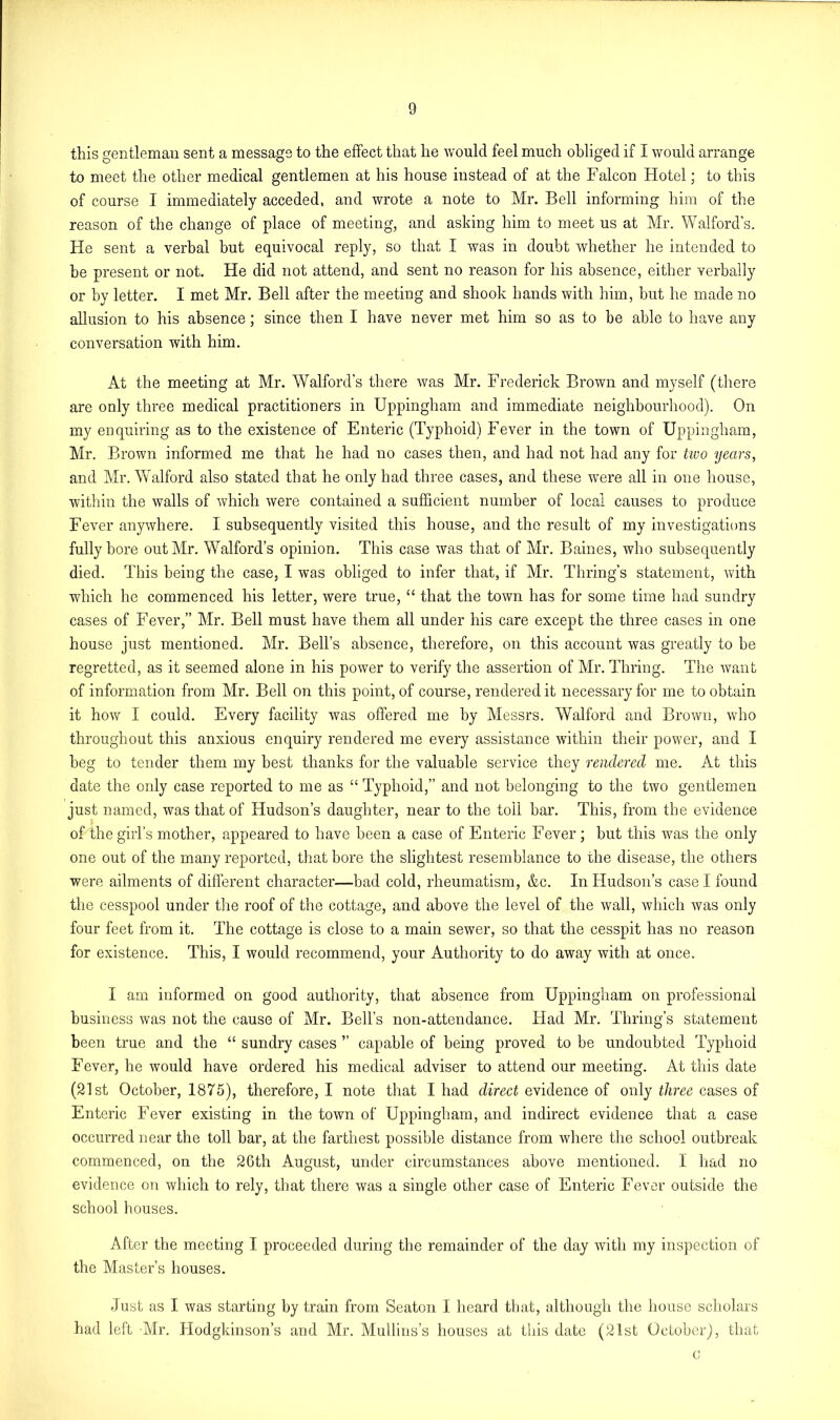 this gentleman sent a message to the effect that he would feel much obliged if I would arrange to meet the other medical gentlemen at his house instead of at the Falcon Hotel; to this of course I immediately acceded, and wrote a note to Mr. Bell informing him of the reason of the change of place of meeting, and asking him to meet us at Mr. Walford’s. He sent a verbal but equivocal reply, so that I was in doubt whether he intended to he present or not. He did not attend, and sent no reason for his absence, either verbally or by letter. I met Mr. Bell after the meeting and shook hands with him, but he made no allusion to his absence; since then I have never met him so as to be able to have any conversation with him. At the meeting at Mr. Walford’s there was Mr. Frederick Brown and myself (there are only three medical practitioners in Uppingham and immediate neighbourhood). On my enquiring as to the existence of Enteric (Typhoid) Fever in the town of Uppingham, Mr. Brown informed me that he had no cases then, and had not had any for tivo years, and Mr. Walford also stated that he only had three cases, and these were all in one house, within the walls of which were contained a sufficient number of local causes to produce Fever anywhere. I subsequently visited this house, and the result of my investigations fully bore out Mr. Walford’s opinion. This case was that of Mr. Baines, who subsequently died. This being the case, I was obliged to infer that, if Mr. Thring’s statement, with which he commenced his letter, were true, “ that the town has for some time had sundry cases of Fever,” Mr. Bell must have them all under his care except the three cases in one house just mentioned. Mr. Bell’s absence, therefore, on this account was greatly to be regretted, as it seemed alone in his power to verify the assertion of Mr. Thring. The want of information from Mr. Bell on this point, of course, rendered it necessary for me to obtain it how I could. Every facility was offered me by Messrs. AValford and Brown, who throughout this anxious enquiry rendered me every assistance within their power, and I beg to tender them my best thanks for the valuable service they 'rendered me. At this date the only case reported to me as “ Typhoid,” and not belonging to the two gentlemen just named, was that of Hudson’s daughter, near to the toil bar. This, from the evidence of the girl’s mother, appeared to have been a case of Enteric Fever ; but this was the only one out of the many reported, that bore the slightest resemblance to the disease, the others were ailments of different character—bad cold, rheumatism, &c. In Hudson’s case I found the cesspool under the roof of the cottage, and above the level of the wall, which was only four feet from it. The cottage is close to a main sewer, so that the cesspit has no reason for existence. This, I would recommend, your Authority to do away with at once. I am informed on good authority, that absence from Uppingham on professional business was not the cause of Mr. Bell’s non-attendance. Had Mr. Thring’s statement been true and the “ sundry cases ” capable of being proved to be undoubted Typhoid Fever, he would have ordered his medical adviser to attend our meeting. At this date (21st October, 1875), therefore, I note that I had direct evidence of only three cases of Enteric Fever existing in the town of Uppingham, and indirect evidence that a case occurred near the toll bar, at the farthest possible distance from where the school outbreak commenced, on the 2Gth August, under circumstances above mentioned. I had no evidence on which to rely, that there was a single other case of Enteric Fever outside the school houses. After the meeting I proceeded during the remainder of the day with my inspection of the Master’s houses. Just as I was starting by train from Seaton I heard that, although the house scholars had left Mr. Hodgkinson’s and Mr. Mullins’s houses at this date (21st October), that c