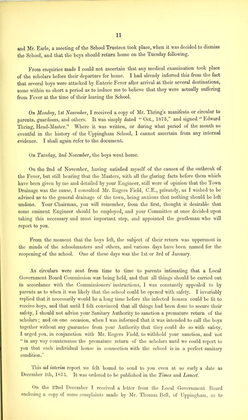 and Mr. Earle, a meeting of the School Trustees took place, when it was decided to dismiss the School, and that the boys should return home on the Tuesday following. From enquiries made I could not ascertain that any medical examination took place of the scholars before their departure for home. I had already inferred this from the fact that several boys were attacked by Enteric Fever after arrival at their several destinations, some within so short a period as to induce me to believe that they were actually sullering from Fever at the time of their leaving the School. On Monday, 1st November, I received a copy of Mr. Timing's manifesto or circular to parents, guardians, and others. It was simply dated “ Oct., 1875,” and signed “ Edward Thring, Head-Master.’’ Where it was written, or during what period of the month so eventful in the history of the Uppingham School, I cannot ascertain from any internal evidence. I shall again refer to the document. On Tuesday, 2nd November, the boys went home. On the 2nd of November, having satisfied myself of the causes of the outbreak of the Fever, but still hearing that the Masters, with all the glaring facts before them which have been given by me and detailed by your Engineer, still were of opinion that the Town Drainage was the cause, I consulted Mr. Rogers Field, C.E., privately, as I wished to he advised as to the general drainage of the town, being anxious that nothing should be left undone. Your Chairman, you will remember, from the first, thought it desirable that some eminent Engineer should be employed, and your Committee at once decided upon taking this necessary and most important step, and appointed the gentleman who will report to you. From the moment that the hoys left, the subject of their return was uppermost in the minds of the schoolmasters and others, and various days have been named for the reopening of the school. One of these days was the 1st or 3rd of January. As circulars were sent from time to time to parents intimating that a Local Government Board Commission was being held, and that all things should be carried out in accordance with the Commissioners’ instructions, I was constantly appealed to by parents as to when it was likely that the school could be opened with safety. I invariably replied that it necessarily would be a long time before the infected houses could be fit to receive boys, and that until I felt convinced that all things had been done to secure their safety, I should not advise your Sanitary Authority to sanction a premature return of the scholars; and on one occasion, when I was informed that it was intended to call the boys together without any guarantee from your Authority that they could do so with safety, I urged you, in conjunction with Mr. Rogers Field, to withhold your sanction, and not “ in any way countenance the premature return of the scholars until we could report to you that each individual house in connection with the school is in a perfect sanitary condition.” This ad interim report we felt bound to send to you even at so early a date as December 4th, 1875. It was ordered to be published in the Times and Lancet. On the 22nd December I received a letter from the Local Government Board enclosing a copy of some complaints made by Mr. Thomas Bell, of Uppingham, as to