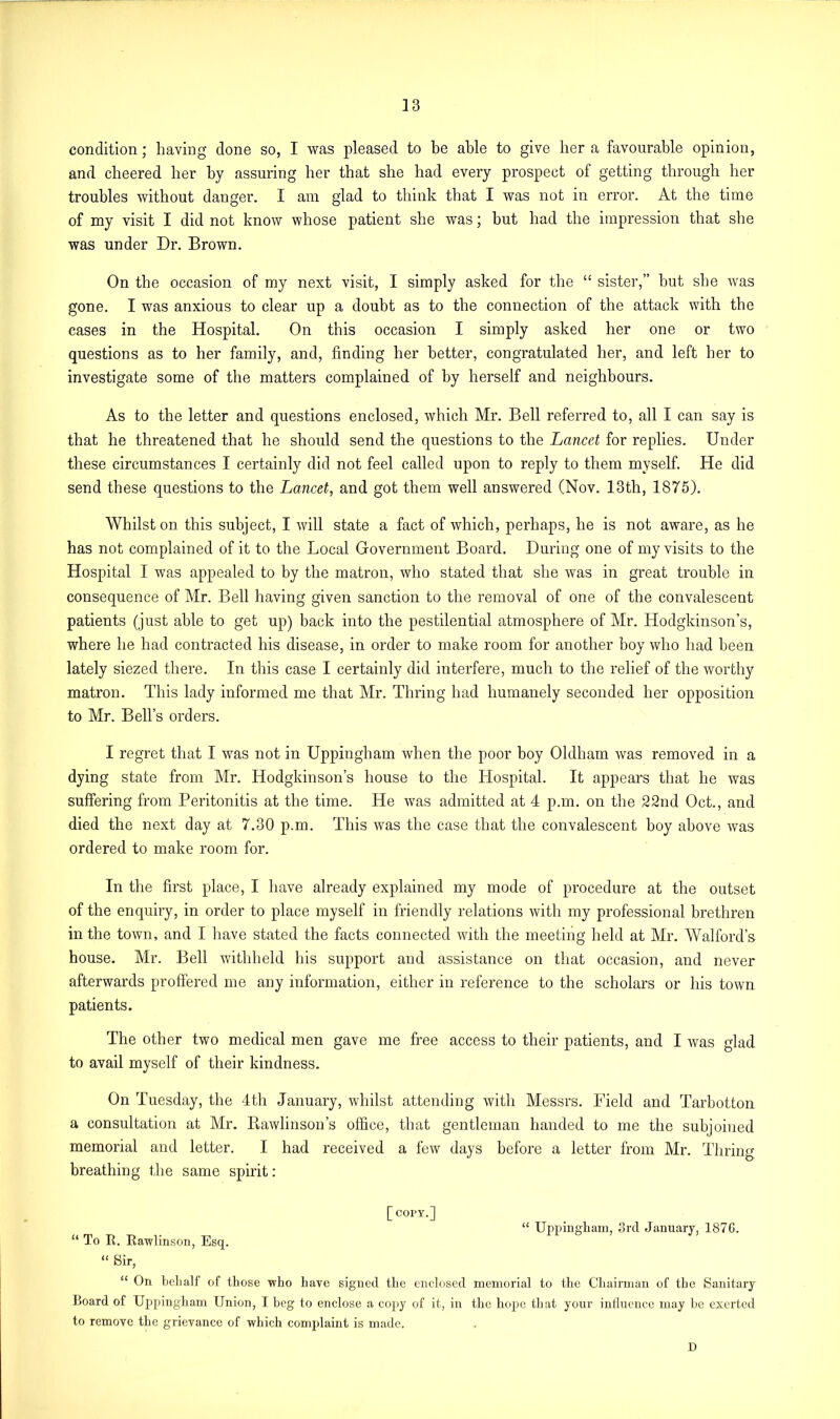 condition; having done so, I was pleased to be able to give her a favourable opinion, and cheered her by assuring her that she had every prospect of getting through her troubles without danger. I am glad to think that I was not in error. At the time of my visit I did not know whose patient she was; hut had the impression that she was under Dr. Brown. On the occasion of my next visit, I simply asked for the “ sister,” hut she was gone. I was anxious to clear up a doubt as to the connection of the attack with the cases in the Hospital. On this occasion I simply asked her one or two questions as to her family, and, finding her better, congratulated her, and left her to investigate some of the matters complained of by herself and neighbours. As to the letter and questions enclosed, which Mr. Bell referred to, all I can say is that he threatened that he should send the questions to the Lancet for replies. Under these circumstances I certainly did not feel called upon to reply to them myself. He did send these questions to the Lancet, and got them well answered (Nov. 13th, 1875). Whilst on this subject, I will state a fact of which, perhaps, he is not aware, as he has not complained of it to the Local Government Board. During one of my visits to the Hospital I was appealed to by the matron, who stated that she was in great trouble in consequence of Mr. Bell having given sanction to the removal of one of the convalescent patients (just able to get up) back into the pestilential atmosphere of Mr. Hodgkinson’s, where he had contracted his disease, in order to make room for another boy who had been lately siezed there. In this case I certainly did interfere, much to the relief of the worthy matron. This lady informed me that Mr. Thring had humanely seconded her opposition to Mr. Bell’s orders. I regret that I was not in Uppingham when the poor boy Oldham was removed in a dying state from Mr. Hodgkinson’s house to the Hospital. It appears that he was suffering from Peritonitis at the time. He was admitted at 4 p.m. on the 22nd Oct., and died the next day at 7.30 p.m. This was the case that the convalescent boy above was ordered to make room for. In the first place, I have already explained my mode of procedure at the outset of the enquiry, in order to place myself in friendly relations with my professional brethren in the town, and I have stated the facts connected with the meeting held at Mr. Walford’s house. Mr. Bell withheld his support and assistance on that occasion, and never afterwards proffered me any information, either in reference to the scholars or his town patients. The other two medical men gave me free access to their patients, and I was glad to avail myself of their kindness. On Tuesday, the 4th January, whilst attending with Messrs. Field and Tarbotton a consultation at Mr. Bawlinson’s office, that gentleman handed to me the subjoined memorial and letter. I had received a few days before a letter from Mr. Thring breathing the same spirit: [ COPY.] “ Uppingham, 3rd January, 187G. “ To R. Rawlinson, Esq. “ Sir, “ On behalf of those who have signed the enclosed memorial to the Chairman of the Sanitary Board of Uppingham Union, I beg to enclose a copy of it, in the hope that your influence may be exerted to remove the grievance of which complaint is made. D