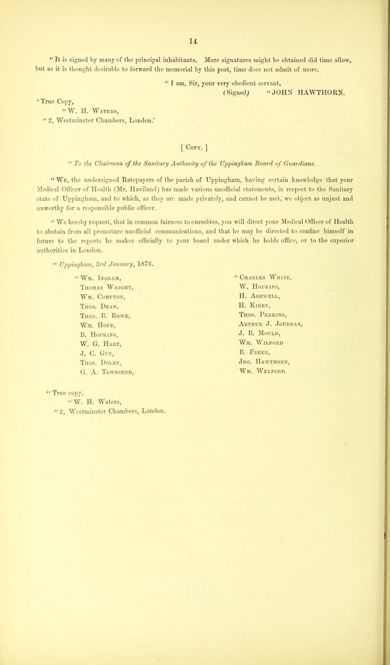 “ It is signed by many of the principal inhabitants. More signatures might be obtained did time allow, but as it is thought desirable to forward the memorial by this post, time does not admit of more. ‘ True Copy, “ W. H. Waters, “2, Westminster Chambers, London.’ “ I am, Sir, your very obedient servant, (Signed; “JOHN HAWTHORN. [ Copy. ] “ To the Chairman of the Sanitary Authority of the Uppingham Board of Guardians. “ We, the undersigned Ratepayers of the parish of Uppingham, having certain knowledge that your Medical Officer of Health (Mr. Haviland) has made various unofficial statements, in respect to the Sanitary state of Uppingham, and to which, as they are made privately, and cannot be met, we object as unjust and unworthy for a responsible public officer. “ We hereby request, that in common fairness to ourselves, you will direct your Medical Officer of Health to abstain from all premature unofficial communications, and that he may be directed to confine himself in future to the reports he makes officially to your board under which he holds office, or to the superior authorities in London. “ Uppingham, 3rd January, 1876. “ Wm. Ingram, Thomas Wright, Wm. Compton, Tiios. Dean, Tiios. B. Rowe, Wm. Hope, B. Hopkins, W. G. Hart, J. C. Guy, Trios. Dolby, G. A. Townsend, xt True copy, “ W. H. Waters, “ 2, Westminster Chambers, London. “ Charles White, W. Hopkins, H. Asuwell, H. Kirby, Thos. Perkins, Arthur J. Jourdan, J. B. Mould, Wm. Wilford B. Freer, Jno. Hawthorn, Wm. Welford.
