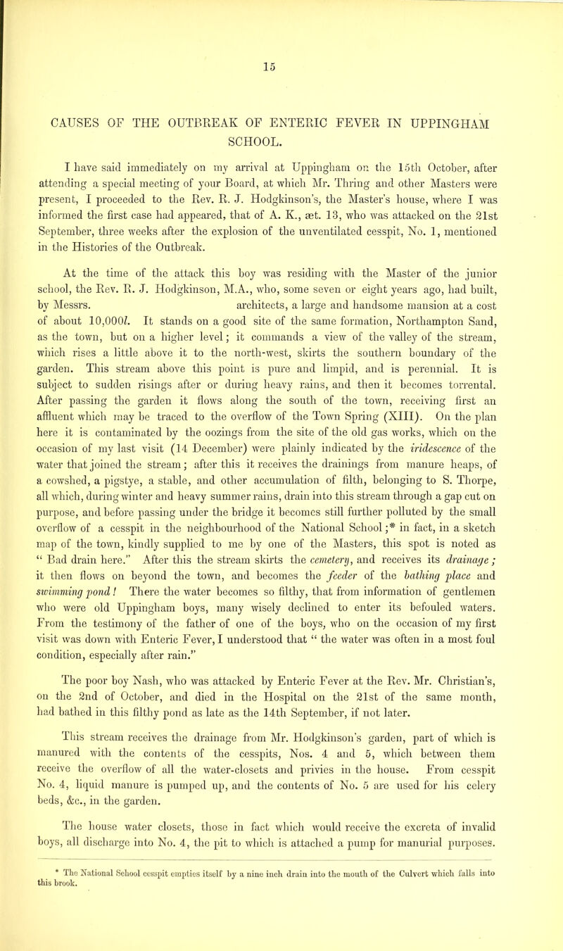 CAUSES OF THE OUTBREAK OF ENTERIC FEVER IN UPPINGHAM SCHOOL. I have said immediately on my arrival at Uppingham on the 15th October, after attending a special meeting of your Board, at which Mr. Thring and other Masters were present, I proceeded to the Rev. R. J. Hodgkinson’s, the Master’s house, where I was informed the first case had appeared, that of A. K., aet. 13, who was attacked on the 21st September, three weeks after the explosion of the unventilated cesspit, No. 1, mentioned in the Histories of the Outbreak. At the time of the attack this boy was residing with the Master of the junior school, the Rev. R. J. Hodgkinson, M.A., who, some seven or eight years ago, had built, by Messrs. architects, a large and handsome mansion at a cost of about 10,000/. It stands on a good site of the same formation, Northampton Sand, as the town, hut on a higher level; it commands a view of the valley of the stream, which rises a little above it to the north-west, skirts the southern boundary of the garden. This stream above this point is pure and limpid, and is perennial. It is subject to sudden risings after or during heavy rains, and then it becomes torrental. After passing the garden it flows along the south of the town, receiving first an affluent which may be traced to the overflow of the Town Spring (XIII). On the plan here it is contaminated by the oozings from the site of the old gas works, which on the occasion of my last visit (14 December) were plainly indicated by the iridescence of the water that joined the stream; after this it receives the drainings from manure heaps, of a cowshed, a pigstye, a stable, and other accumulation of filth, belonging to S. Thorpe, all which, during winter and heavy summer rains, drain into this stream through a gap cut on purpose, and before passing under the bridge it becomes still further polluted by the small overflow of a cesspit in the neighbourhood of the National School ;* in fact, in a sketch map of the town, kindly supplied to me by one of the Masters, this spot is noted as “ Bad drain here.” After this the stream skirts the cemetery, and receives its drainage ; it then flows on beyond the town, and becomes the feeder of the bathing place and swimming pond! There the water becomes so filthy, that from information of gentlemen who were old Uppingham boys, many wisely declined to enter its befouled waters. From the testimony of the father of one of the boys, who on the occasion of my first visit was down with Enteric Fever, I understood that “ the water was often in a most foul condition, especially after rain.” The poor boy Nash, who was attacked by Enteric Fever at the Rev. Mr. Christian’s, on the 2nd of October, and died in the Hospital on the 21st of the same month, had bathed in this filthy pond as late as the 14th September, if not later. This stream receives the drainage from Mr. Hodgkinson’s garden, part of which is manured with the contents of the cesspits, Nos. 4 and 5, which between them receive the overflow of all the water-closets and privies in the house. From cesspit No. 4, liquid manure is pumped up, and the contents of No. 5 are used for his celery beds, &c., in the garden. The house water closets, those in fact which would receive the excreta of invalid boys, all discharge into No. 4, the pit to which is attached a pump for manurial purposes. * The National School cesspit empties itself hy a nine inch drain into the mouth of the Culvert which falls into this brook.