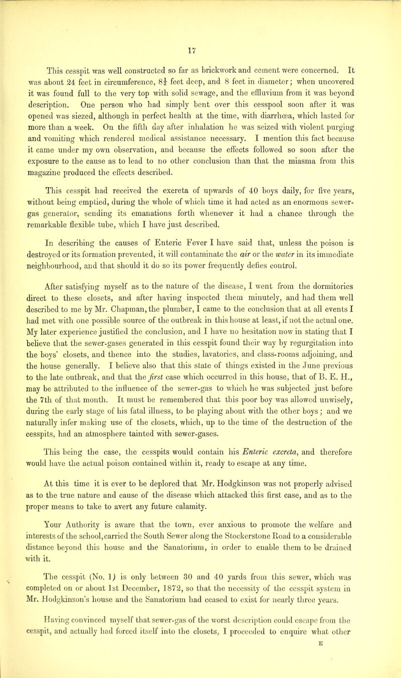 This cesspit was well constructed so far as brickwork and cement were concerned. It was about 24 feet in circumference, 8|- feet deep, and 8 feet in diameter; when uncovered it was found full to the very top with solid sewage, and the effluvium from it was beyond description. One person who had simply bent over this cesspool soon after it was opened was siezed, although in perfect health at the time, with diarrhoea, which lasted for more than a week. On the fifth day after inhalation he was seized with violent purging and vomiting which rendered medical assistance necessary. I mention this fact because it came under my own observation, and because the effects followed so soon after the exposure to the cause as to lead to no other conclusion than that the miasma from this magazine produced the effects described. This cesspit had received the excreta of upwards of 40 boys daily, for five years, without being emptied, during the whole of which time it had acted as an enormous sewer- gas generator, sending its emanations forth whenever it had a chance through the remarkable flexible tube, which I have just described. In describing the causes of Enteric Fever I have said that, unless the poison is destroyed or its formation prevented, it will contaminate the air or the water in its immediate neighbourhood, and that should it do so its power frequently defies control. After satisfying myself as to the nature of the disease, I went from the dormitories direct to these closets, and after having inspected them minutely, and had them well described to me by Mr. Chapman, the plumber, I came to the conclusion that at all events I had met with one possible source of the outbreak in this house at least, if not the actual one. My later experience justified the conclusion, and I have no hesitation nowin stating that I believe that the sewer-gases generated in this cesspit found their way by regurgitation into the boys’ closets, and thence into the studies, lavatories, and class-rooms adjoining, and the house generally. I believe also that this state of things existed in the June previous to the late outbreak, and that the first case which occurred in this house, that of B. E. H., may be attributed to the influence of the sewer-gas to which he was subjected just before the 7th of that month. It must be remembered that this poor boy was allowed unwisely, during the early stage of his fatal illness, to be playing about with the other boys ; and we naturally infer making use of the closets, which, up to the time of the destruction of the cesspits, had an atmosphere tainted with sewer-gases. This being the case, the cesspits would contain his Enteric excreta, and therefore would have the actual poison contained within it, ready to escape at any time. At this time it is ever to be deplored that Mr. Hodgkinson was not properly advised as to the true nature and cause of the disease which attacked this first case, and as to the proper means to take to avert any future calamity. Your Authority is aware that the town, ever anxious to promote the welfare and interests of the school, carried the South Sewer along the Stockerstone Road to a considerable distance beyond this house and the Sanatorium, in order to enable them to be drained with it. The cesspit (No. 1) is only between 30 and 40 yards from this sewer, which was completed on or about 1st December, 1872, so that the necessity of the cesspit system in Mr. Hodgkinson’s house and the Sanatorium had ceased to exist for nearly three years. Having convinced myself that sewer-gas of the worst description could escape from the cesspit, and actually had forced itself into the closets, I proceeded to enquire what other E