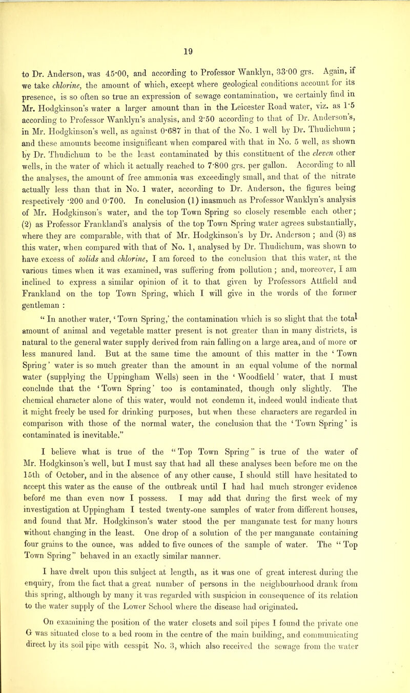 to Dr. Anderson, was 45*00, and according to Professor Wanklyn, 33*00 grs. Again, if we take chlorine, the amount of which, except where geological conditions account lor its presence, is so often so true an expression of sewage contaminatiou, we certainly find in Mr. Hodgkinson’s water a larger amount than in the Leicester Road water, viz. as 1 5 according to Professor Wanklyn’s analysis, and 2*50 according to that of Dr. Anderson s, in Mr. Hodgkinson’s well, as against 0*687 in that of the No. 1 well by Dr. Thudichum , and these amounts become insignificant when compared with that in No. 5 well, as shown by Dr. Thudichum to be the least contaminated by this constituent of the eleven other wells, in the water of which it actually reached to 7*800 grs. per gallon. According to all the analyses, the amount of free ammonia was exceedingly small, and that of the nitrate actually less than that in No. 1 water, according to Dr. Anderson, the figures being respectively *200 and 0*700. In conclusion (1) inasmuch as Professor Wanklyn’s analysis of Mr. Hodgkinson’s water, and the top Town Spring so closely resemble each other; (2) as Professor Frankland’s analysis of the top Town Spring water agrees substantially, where they are comparable, with that of Mr. Hodgkinson’s by Dr. Anderson ; and (3) as this water, when compared with that of No. 1, analysed by Dr. Thudichum, was shown to have excess of solids and chlorine, I am forced to the conclusion that this water, at the various times when it was examined, was suffering from pollution ; and, moreover, I am inclined to express a similar opinion of it to that given by Professors Attfield and Frankland on the top Town Spring, which I will give in the words of the former gentleman : “ In another water, ‘ Town Spring,’ the contamination which is so slight that the tota^ amount of animal and vegetable matter present is not greater than in many districts, is natural to the general water supply derived from rain falling on a large area, and of more or less manured land. But at the same time the amount of this matter in the ‘ Town Spring ’ water is so much greater than the amount in an equal volume of the normal water (supplying the Uppingham Wells) seen in the ‘ Woodfield ’ water, that I must conclude that the ‘ Town Spring ’ too is contaminated, though only slightly. The chemical character alone of this water, would not condemn it, indeed would indicate that it might freely be used for drinking purposes, but when these characters are regarded in comparison with those of the normal water, the conclusion that the ‘ Town Spring ’ is contaminated is inevitable.” I believe what is true of the “ Top Town Spring ” is true of the water of Mr. Hodgkinson’s well, but I must say that had all these analyses been before me on the 15th of October, and in the absence of any other cause, I should still have hesitated to accept this water as the cause of the outbreak until I had had much stronger evidence beford me than even now I possess. I may add that during the first week of my investigation at Uppingham I tested twenty-one samples of water from different houses, and found that Mr. Hodgkinson’s water stood the per manganate test for many hours without changing in the least. One drop of a solution of the per manganate containing four grains to the ounce, was added to five ounces of the sample of water. The “ Top Town Spring” behaved in an exactly similar manner. I have dwelt upon this subject at length, as it was one of great interest during the enquiry, from the fact that a great number of persons in the neighbourhood drank from this spring, although by many it was regarded with suspicion in consequence of its relation to the water supply of the Lower School where the disease had originated. On examining the position of the water closets and soil pipes I found the private one G was situated close to a bed room in the centre of the main building, and communicating direct by its soil pipe with cesspit No. 3, which also received the sewage from the water