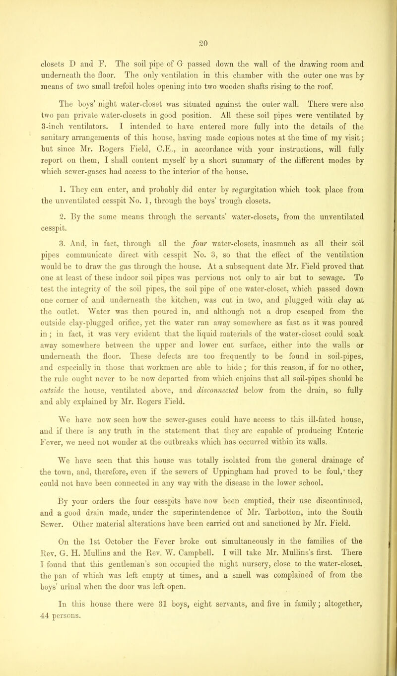 closets D and F. The soil pipe of G passed down the wall of the drawing room and underneath the floor. The only ventilation in this chamber with the outer one was by means of two small trefoil holes opening into two wooden shafts rising to the roof. The boys’ night water-closet was situated against the outer wall. There were also two pan private water-closets in good position. All these soil pipes were ventilated by 3-inch ventilators. I intended to have entered more fully into the details of the sanitary arrangements of this house, having made copious notes at the time of my visit; but since Mr. Rogers Field, C.E., in accordance with your instructions, will fully report on them, I shall content myself by a short summary of the different modes by which sewer-gases had access to the interior of the house. 1. They can enter, and probably did enter by regurgitation which took place from the unventilated cesspit No. 1, through the boys’ trough closets. 2. By the same means through the servants’ water-closets, from the unventilated cesspit. 3. And, in fact, through all the four water-closets, inasmuch as all their soil pipes communicate direct with cesspit No. 3, so that the effect of the ventilation would be to draw the gas through the house. At a subsequent date Mr. Field proved that one at least of these indoor soil pipes was pervious not only to air but to sewage. To test the integrity of the soil pipes, the soil pipe of one water-closet, which passed down one corner of and underneath the kitchen, was cut in two, and plugged with clay at the outlet. Water was then poured in, and although not a drop escaped from the outside clay-plugged orifice, yet the water ran away somewhere as fast as it was poured in ; in fact, it was very evident that the liquid materials of the water-closet could soak away somewhere between the upper and lower cut surface, either into the walls or underneath the floor. These defects are too frequently to be found in soil-pipes, and especially in those that workmen are able to hide; for this reason, if for no other, the rule ought never to be now departed from which enjoins that all soil-pipes should be outside the house, ventilated above, and disconnected below from the drain, so fully and ably explained by Mr. Rogers Field. We have now seen how the sewer-gases could have access to this ill-fated house, and if there is any truth in the statement that they are capable of producing Enteric Fever, we need not wonder at the outbreaks which has occurred within its walls. We have seen that this house was totally isolated from the general drainage of the town, and, therefore, even if the sewers of Uppingham had proved to be foul,* they could not have been connected in any way with the disease in the lower school. By your orders the four cesspits have now been emptied, their use discontinued, and a good drain made, under the superintendence of Mr. Tarbotton, into the South Sewer. Other material alterations have been carried out and sanctioned by Mr. Field. On the 1st October the Fever broke out simultaneously in the families of the Rev. G. H. Mullins and the Rev. W. Campbell. I will take Mr. Mullins’s first. There I found that this gentleman’s son occupied the night nursery, close to the water-closet, the pan of which was left empty at times, and a smell was complained of from the boys’ urinal when the door was left open. In this house there were 31 boys, eight servants, and five in family; altogether, 44 persons.
