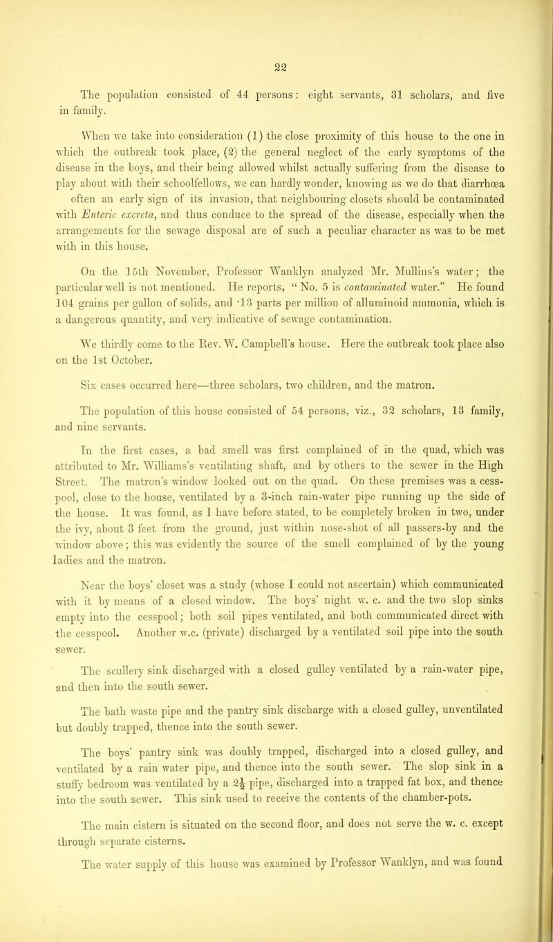 The population consisted of 44 persons: eight servants, 31 scholars, and five in family. When we take into consideration (1) the close proximity of this house to the one in which the outbreak took place, (2) the general neglect of the early symptoms of the disease in the boys, and their being allowed whilst actually suffering from the disease to play about with their schoolfellows, we can hardly wonder, knowing as we do that diarrhoea often an early sign of its invasion, that neighbouring closets should be contaminated with Enteric excreta, and thus conduce to the spread of the disease, especially when the arrangements for the sewage disposal are of such a peculiar character as was to be met with in this house. On the 15th November, Professor Wanklyn analyzed Mr. Mullins’s water; the particular well is not mentioned. Pie reports, “ No. 5 is contaminated water.” He found 104 grains per gallon of solids, and T3 parts per million of alluminoid ammonia, which is a dangerous quantity, and very indicative of sewage contamination. WTe thirdly come to the Rev. W. Campbell’s house. Here the outbreak took place also on the 1st October. Six cases occurred here—three scholars, two children, and the matron. The population of this house consisted of 54 persons, viz., 32 scholars, 13 family, and nine servants. In the first cases, a bad smell was first complained of in the quad, which was attributed to Mr. Williams’s ventilating shaft, and by others to the sewer in the High Street, The matron’s window looked out on the quad. On these premises was a cess- pool, close to the house, ventilated by a 3-inch rain-water pipe running up the side of the house. It was found, as I have before stated, to be completely broken in two, under the ivy, about 3 feet from the ground, just within nose-shot of all passers-by and the window above; this was evidently the source of the smell complained of by the young ladies and the matron. Near the boys’ closet was a study (whose I could not ascertain) which communicated with it by means of a closed window. The boys’ night w. c. and the two slop sinks empty into the cesspool; both soil pipes ventilated, and both communicated direct with the cesspool. Another w.c. (private) discharged by a ventilated soil pipe into the south sewer. The scullery sink discharged with a closed gulley ventilated by a rain-water pipe, and then into the south sewer. The bath waste pipe and the pantry sink discharge with a closed gulley, unventilated but doubly trapped, thence into the south sewer. The boys’ pantry sink was doubly trapped, discharged into a closed gulley, and ventilated by a rain water pipe, and thence into the south sewer. The slop sink in a stuffy bedroom was ventilated by a 2A pipe, discharged into a trapped fat box, and thence into the south sewer. This sink used to receive the contents of the chamber-pots. The main cistern is situated on the second floor, and does not serve the w. c. except through separate cisterns. The water supply of this house was examined by Professor Wanklyn, and was found