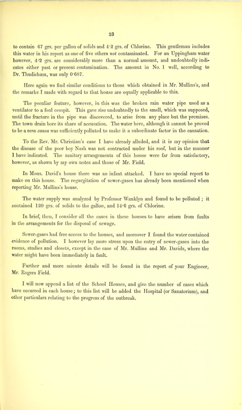 to contain 67 grs. per gallon of solids and 4‘2 grs. of Chlorine. This gentleman includes this water in his report as one of five others not contaminated. For an Uppingham water however, 4-2 grs. are considerably more than a normal amount, and undoubtedly indi- cates either past or present contamination. The amount in No. 1 well, according to Dr. Thudichum, was only O’687. Here again we find similar conditions to those which obtained in Mr. Mullins’s, and the remarks I made with regard to that house are equally applicable to this. The peculiar feature, however, in this was the broken rain water pipe used as a ventilator to a foul cesspit. This gave rise undoubtedly to the smell, which was supposed, until the fracture in the pipe was discovered, to arise from any place but the premises. The town drain bore its share of accusation. The water here, although it cannot be proved to be a vera causa was sufficiently polluted to make it a subordinate factor in the causation. To the Rev. Mr. Christian’s case I have already alluded, and it is my opinion that the disease of the poor boy Nash was not contracted under his roof, but in the manner I have indicated. The sanitary arrangements of this house were far from satisfactory, however, as shown by my own notes and those of Mr. Field. In Mons. David’s house there was an infant attacked. I have no special report to make on this house. The regurgitation of sewer-gases has already been mentioned when reporting Mr. Mullins’s house. The water supply was analyzed by Professor Wanklyn and found to be polluted ; it contained 120 grs. of solids to the gallon, and 14*6 grs. of Chlorine. In brief, then, I consider all the cases in these houses to have arisen from faults in the arrangements for the disposal of sewage. Sewer-gases had free access to the houses, and moreover I found the water contained evidence of pollution. I however lay more stress upon the entry of sewer-gases into the rooms, studies and closets, except in the case of Mr. Mullins and Mr. Davids, where the water might have been immediately in fault. Further and more minute details will be found in the report of your Engineer, Mr. Rogers Field. I will now append a list of the School Houses, and give the number of cases which have occurred in each house; to this list will be added the Hospital (or Sanatorium), and other particulars relating to the progress of the outbreak.