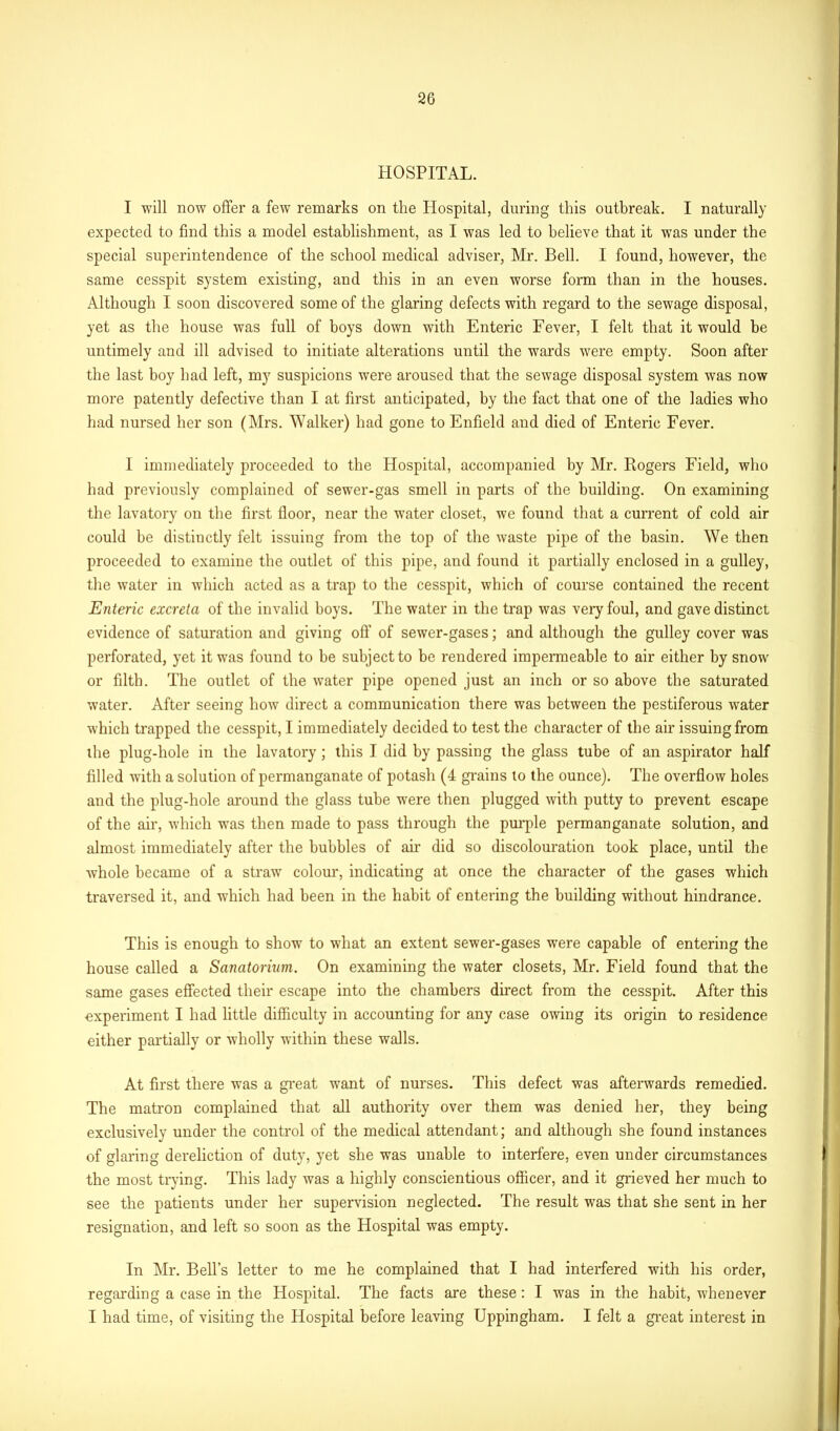 HOSPITAL. I will now offer a few remarks on the Hospital, during this outbreak. I naturally expected to find this a model establishment, as I was led to believe that it was under the special superintendence of the school medical adviser, Mr. Bell. I found, however, the same cesspit system existing, and this in an even worse form than in the houses. Although I soon discovered some of the glaring defects with regard to the sewage disposal, yet as the house was full of boys down with Enteric Fever, I felt that it would be untimely and ill advised to initiate alterations until the wards were empty. Soon after the last boy had left, mjr suspicions were aroused that the sewage disposal system was now more patently defective than I at first anticipated, by the fact that one of the ladies who had nursed her son (Mrs. ’Walker) had gone to Enfield and died of Enteric Fever. I immediately proceeded to the Hospital, accompanied by Mr. Rogers Field, who had previously complained of sewer-gas smell in parts of the building. On examining the lavatory on the first floor, near the water closet, we found that a current of cold air could be distinctly felt issuing from the top of the waste pipe of the basin. We then proceeded to examine the outlet of this pipe, and found it partially enclosed in a gulley, the water in which acted as a trap to the cesspit, which of course contained the recent Enteric excreta of the invalid boys. The water in the trap was very foul, and gave distinct evidence of saturation and giving off of sewer-gases; and although the gulley cover was perforated, yet it was found to be subject to be rendered impermeable to air either by snow or filth. The outlet of the water pipe opened just an inch or so above the saturated water. After seeing how direct a communication there was between the pestiferous water which trapped the cesspit, I immediately decided to test the character of the air issuing from the plug-hole in the lavatory; this I did by passing the glass tube of an aspirator half filled with a solution of permanganate of potash (4 grains to the ounce). The overflow holes and the plug-hole around the glass tube were then plugged with putty to prevent escape of the air, which was then made to pass through the purple permanganate solution, and almost immediately after the bubbles of air did so discolouration took place, until the whole became of a straw colour, indicating at once the character of the gases which traversed it, and which had been in the habit of entering the building without hindrance. This is enough to show to what an extent sewer-gases wrere capable of entering the house called a Sanatorium. On examining the water closets, Mr. Field found that the same gases effected their escape into the chambers direct from the cesspit. After this experiment I had little difficulty in accounting for any case owing its origin to residence either partially or wholly within these walls. At first there was a great want of nurses. This defect was afterwards remedied. The matron complained that all authority over them was denied her, they being exclusively under the control of the medical attendant; and although she found instances of glaring dereliction of duty, yet she was unable to interfere, even under circumstances the most trying. This lady was a highly conscientious officer, and it grieved her much to see the patients under her supervision neglected. The result was that she sent in her resignation, and left so soon as the Hospital was empty. In Mr. Bell’s letter to me he complained that I had interfered with his order, regarding a case in the Hospital. The facts are these: I was in the habit, whenever I had time, of visiting the Hospital before leaving Uppingham. I felt a great interest in