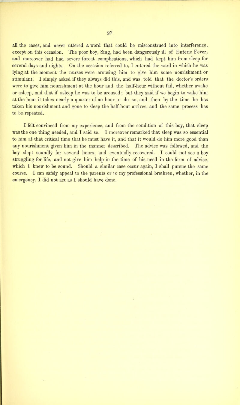 all the cases, and never uttered a word that could be misconstrued into interference, except on this occasion. The poor boy, Sing, had been dangerously ill of Enteric Fever, and moreover had had severe throat complications, which had kept him from sleep for several days and nights. On the occasion referred to, I entered the ward in which he was lying at the moment the nurses were arousing him to give him some nourishment or stimulant. I simply asked if they always did this, and was told that the doctor’s orders were to give him nourishment at the hour and the half-hour without fail, whether awake or asleep, and that if asleep he was to be aroused; but they said if we begin to wake him at the hour it takes nearly a quarter of an hour to do so, and then by the time he has taken his nourishment and gone to sleep the half-hour arrives, and the same process has to be repeated. I felt convinced from my experience, and from the condition of this boy, that sleep was the one thing needed, and I said so. I moreover remarked that sleep was so essential to him at that critical time that he must have it, and that it would do him more good than any nourishment given him in the manner described. The advice was followed, and the boy slept soundly for several hours, and eventually recovered. I could not see a boy struggling for life, and not give him help in the time of his need in the form of advice, which I knew to be sound. Should a similar case occur again, I shall pursue the same course. I can safely appeal to the parents or 1o my professional brethren, whether, in the emergency, I did not act as I should have done.