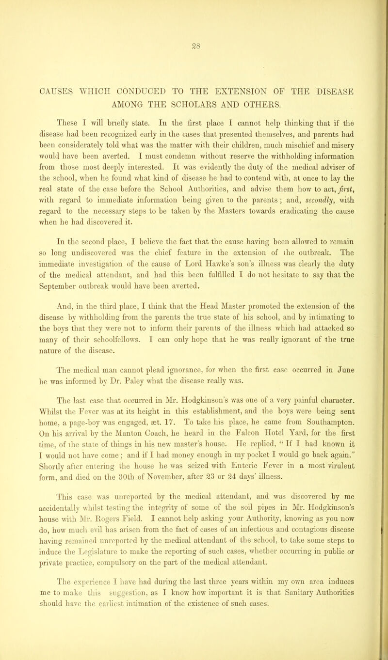 CAUSES WHICH CONDUCED TO THE EXTENSION OF THE DISEASE AMONG THE SCHOLARS AND OTHERS. These I will briefly state. In the first place I cannot help thinking that if the disease had been recognized early in the cases that presented themselves, and parents had been considerately told what was the matter with their children, much mischief and misery would have been averted. I must condemn without reserve the withholding information from those most deeply interested. It was evidently the duty of the medical adviser of the school, when he found what kind of disease he had to contend with, at once to lay the real state of the case before the School Authorities, and advise them how to act, first, with regard to immediate information being given to the parents; and, secondly, with regard to the necessary steps to be taken by the Masters towards eradicating the cause when he had discovered it. In the second place, I believe the fact that the cause having been allowed to remain so long undiscovered was the chief feature in the extension of the outbreak. The immediate investigation of the cause of Lord Hawke’s son’s illness was clearly the duty of the medical attendant, and had this been fulfilled I do not hesitate to say that the September outbreak would have been averted. And, in the third place, I think that the Head Master promoted the extension of the disease by withholding from the parents the true state of his school, and by intimating to the boys that they were not to inform their parents of the illness which had attacked so many of their schoolfellows. I can only hope that he was really ignorant of the true nature of the disease. The medical man cannot plead ignorance, for when the first case occurred in June he was informed by Dr. Paley what the disease really was. The last case that occurred in Mr. Hodgkinson’s was one of a very painful character. Whilst the Fever was at its height in this establishment, and the boys were being sent home, a page-boy was engaged, tet. 17. To take his place, he came from Southampton. On his arrival by the Man ton Coach, he heard in the Falcon Hotel Yard, for the first time, of the state of things in his new master’s house. He replied, “ If I had known it I would not have come; and if I had money enough in my pocket I would go back again.” Shortly after entering the house he was seized with Enteric Fever in a most virulent form, and died on the 30th of November, after 23 or 24 days’ illness. This case was unreported by the medical attendant, and was discovered by me accidentally whilst testing the integrity of some of the soil pipes in Mr. Hodgkinson’s house with Mr. Rogers Field. I cannot help asking your Authority, knowing as you now do, how much evil has arisen from the fact of cases of an infectious and contagious disease having remained unreported by the medical attendant of the school, to take some steps to induce the Legislature to make the reporting of such cases, whether occurring in public or private practice, compulsory on the part of the medical attendant. The experience I have had during the last three years within my own area induces me to make this suggestion, as I know how important it is that Sanitary Authorities should have the earliest intimation of the existence of such cases.