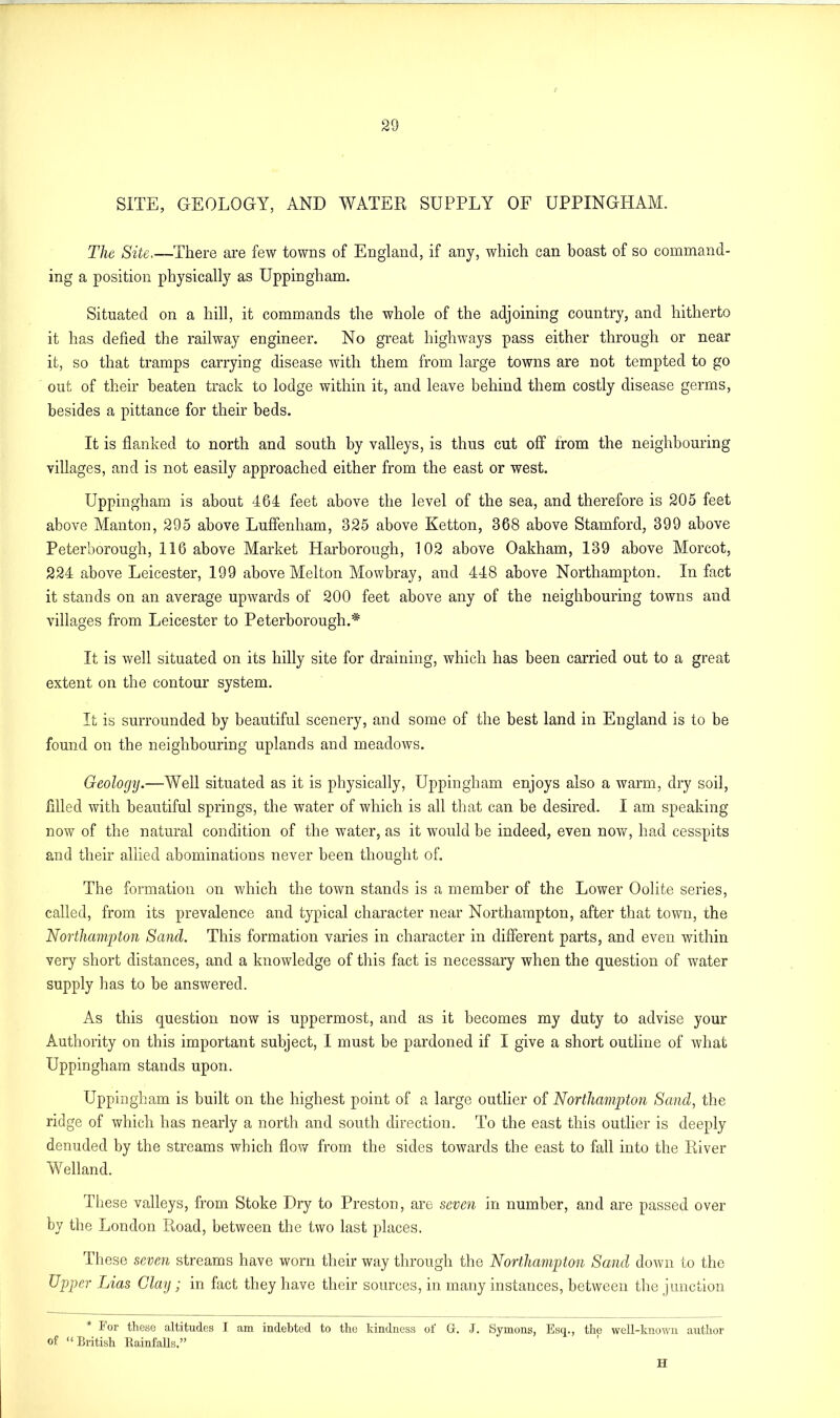 SITE, GEOLOGY, AND WATER SUPPLY OF UPPINGHAM. The Site.—There are few towns of England, if any, which can boast of so command- ing a position physically as Uppingham. Situated on a hill, it commands the whole of the adjoining country, and hitherto it has defied the railway engineer. No great highways pass either through or near it, so that tramps carrying disease with them from large towns are not tempted to go out of their beaten track to lodge within it, and leave behind them costly disease germs, besides a pittance for their beds. It is flanked to north and south by valleys, is thus cut off from the neighbouring villages, and is not easily approached either from the east or west. Uppingham is about 464 feet above the level of the sea, and therefore is 205 feet above Manton, 295 above Luffenham, 325 above Ketton, 368 above Stamford, 399 above Peterborough, 116 above Market Harborough, 102 above Oakham, 139 above Morcot, 224 above Leicester, 199 above Melton Mowbray, and 448 above Northampton. In fact it stands on an average upwards of 200 feet above any of the neighbouring towns and villages from Leicester to Peterborough.* It is well situated on its hilly site for draining, which has been carried out to a great extent on the contour system. It is surrounded by beautiful scenery, and some of the best land in England is to be found on the neighbouring uplands and meadows. Geology.—Well situated as it is physically, Uppingham enjoys also a warm, dry soil, filled with beautiful springs, the water of which is all that can be desired. I am speaking now of the natural condition of the water, as it would be indeed, even now, had cesspits and their allied abominations never been thought of. The formation on which the town stands is a member of the Lower Oolite series, called, from its prevalence and typical character near Northampton, after that town, the Northampton Sand. This formation varies in character in different parts, and even within very short distances, and a knowledge of this fact is necessary when the question of water supply has to be answered. As this question now is uppermost, and as it becomes my duty to advise your Authority on this important subject, I must be pardoned if I give a short outline of what Uppingham stands upon. Uppingham is built on the highest point of a large outlier of Northampton Sand, the ridge of which has nearly a north and south direction. To the east this outlier is deeply denuded by the streams which flow from the sides towards the east to fall into the River Welland. These valleys, from Stoke Dry to Preston, are seven in number, and are passed over by the London Road, between the two last places. These seven streams have worn their way through the Northampton Sand down to the Upper Lias Clay ; in fact they have their sources, in many instances, between the junction For these altitudes I am indebted to the kindness of Gr. J. Symons, Esq., the well-known author of “British Rainfalls.” H