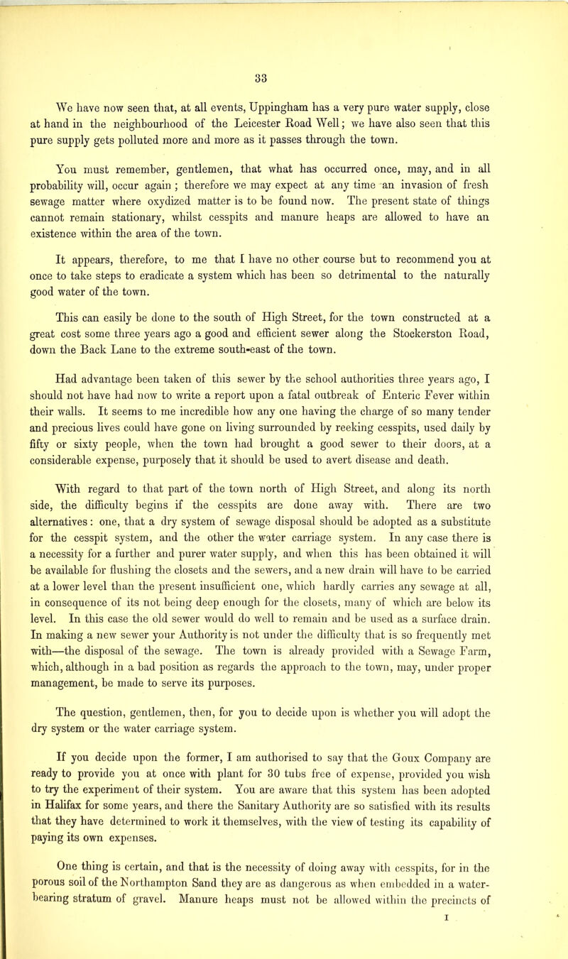 We have now seen that, at all events, Uppingham has a very pure water supply, close at hand in the neighbourhood of the Leicester Road Well; we have also seen that this pure supply gets polluted more and more as it passes through the town. You must remember, gentlemen, that what has occurred once, may, and in all probability will, occur again ; therefore we may expect at any time an invasion of fresh sewage matter where oxydized matter is to be found now. The present state of things cannot remain stationary, whilst cesspits and manure heaps are allowed to have an existence within the area of the town. It appears, therefore, to me that I have no other course but to recommend you at once to take steps to eradicate a system which has been so detrimental to the naturally good water of the town. This can easily be done to the south of High Street, for the town constructed at a great cost some three years ago a good and efficient sewer along the Stockerston Road, down the Back Lane to the extreme south-east of the town. Had advantage been taken of this sewer by the school authorities three years ago, I should not have had now to write a report upon a fatal outbreak of Enteric Fever within their walls. It seems to me incredible how any one having the charge of so many tender and precious lives could have gone on living surrounded by reeking cesspits, used daily by fifty or sixty people, when the town had brought a good sewer to their doors, at a considerable expense, purposely that it should be used to avert disease and death. With regard to that part of the town north of High Street, and along its north side, the difficulty begins if the cesspits are done away with. There are two alternatives: one, that a dry system of sewage disposal should be adopted as a substitute for the cesspit system, and the other the water carriage system. In any case there is a necessity for a further and purer water supply, and when this has been obtained it will be available for flushing the closets and the sewers, and a new drain will have to be carried at a lower level than the present insufficient one, which hardly carries any sewage at all, in consequence of its not being deep enough for the closets, many of which are below its level. In this case the old sewer would do well to remain and be used as a surface drain. In making a new sewer your Authority is not under the difficulty that is so frequently met with—the disposal of the sewage. The town is already provided with a Sewage Farm, which, although in a bad position as regards the approach to the town, may, under proper management, be made to serve its purposes. The question, gentlemen, then, for you to decide upon is whether you will adopt the dry system or the water carriage system. If you decide upon the former, I am authorised to say that the Goux Company are ready to provide you at once with plant for 30 tubs free of expense, provided you wish to try the experiment of their system. You are aware that this system has been adopted in Halifax for some years, and there the Sanitary Authority are so satisfied with its results that they have determined to work it themselves, with the view of testing its capability of paying its own expenses. One thing is certain, and that is the necessity of doing away with cesspits, for in the porous soil of the Northampton Sand they are as dangerous as when embedded in a water- bearing stratum of gravel. Manure heaps must not be allowed within the precincts of i