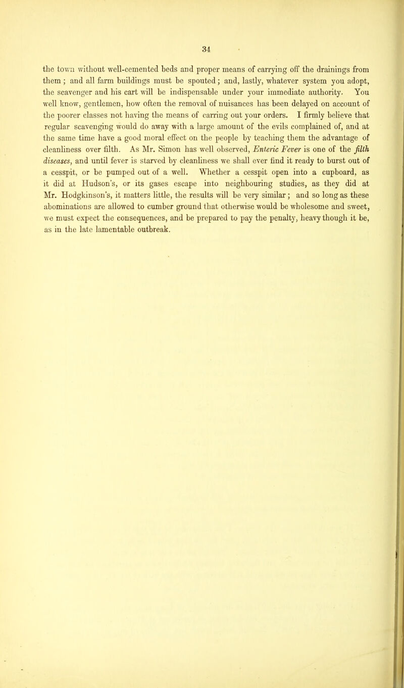 the town without well-cemented beds and proper means of carrying off the drainings from them ; and all farm buildings must be spouted; and, lastly, whatever system you adopt, the scavenger and his cart will he indispensable under your immediate authority. You •well know, gentlemen, how often the removal of nuisances has been delayed on account of the poorer classes not having the means of carring out your orders. I firmly believe that regular scavenging would do away with a large amount of the evils complained of, and at the same time have a good moral effect on the people by teaching them the advantage of cleanliness over filth. As Mr. Simon has well observed, Enteric Fever is one of the filth diseases, and until fever is starved by cleanliness we shall ever find it ready to burst out of a cesspit, or be pumped out of a well. Whether a cesspit open into a cupboard, as it did at Hudson’s, or its gases escape into neighbouring studies, as they did at Mr. Hodgkinson’s, it matters little, the results will be very similar; and so long as these abominations are allowed to cumber ground that otherwise would be wholesome and sweet, we must expect the consequences, and be prepared to pay the penalty, heavy though it be, as in the late lamentable outbreak.