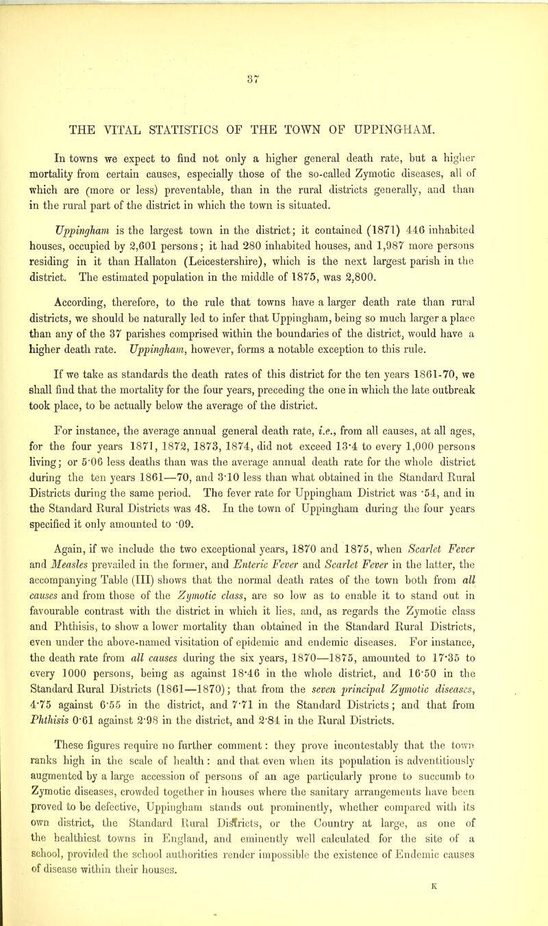 3? THE VITAL STATISTICS OF THE TOWN OF UPPINGHAM. In towns we expect to find not only a higher general death rate, but a higher mortality from certain causes, especially those of the so-called Zymotic diseases, all of which are (more or less) preventable, than in the rural districts generally, and than in the rural part of the district in which the town is situated. Uppingham is the largest town in the district; it contained (1871) 446 inhabited houses, occupied by 2,601 persons; it had 280 inhabited houses, and 1,987 more persons residing in it than Hallaton (Leicestershire), which is the next largest parish in the district. The estimated population in the middle of 1875, was 2,800. According, therefore, to the rule that towns have a larger death rate than rural districts, we should be naturally led to infer that Uppingham, being so much larger a place than any of the 37 parishes comprised within the boundaries of the district, would have a higher death rate. Uppingham, however, forms a notable exception to this rule. If we take as standards the death rates of this district for the ten years 1861-70, we shall find that the mortality for the four years, preceding the one in which the late outbreak took place, to be actually below the average of the district. For instance, the average annual general death rate, i.e., from all causes, at all ages, for the four years 1871, 1872, 1873, 1874, did not exceed 13*4 to every 1,000 persons living; or 5'06 less deaths than was the average annual death rate for the whole district during the ten years 1861—70, and 3T0 less than what obtained in the Standard Rural Districts during the same period. The fever rate for Uppingham District was • 54, and in the Standard Rural Districts was 48. In the town of Uppingham during the four years specified it only amounted to '09. Again, if we include the two exceptional years, 1870 and 1875, when Scarlet Fever and Measles prevailed in the former, and Enteric Fever and Scarlet Fever in the latter, the accompanying Table (III) shows that the normal death rates of the town both from all causes and from those of the Zymotic class, are so low as to enable it to stand out in favourable contrast with the district in which it lies, and, as regards the Zymotic class and Phthisis, to show a lower mortality than obtained in the Standard Rural Districts, even under the above-named visitation of epidemic and endemic diseases. For instance, the death rate from all causes during the six years, 1870—1875, amounted to 17*35 to every 1000 persons, being as against 18*46 in the whole district, and 16'50 in the Standard Rural Districts (1861—1870); that from the seven principal Zymotic diseases, 4*75 against 6'55 in the district, and 7*71 in the Standard Districts; and that from Phthisis 0'61 against 2'98 in the district, and 2'84 in the Rural Districts. These figures require no further comment: they prove incontestably that the town ranks high in the scale of health: and that even when its population is adventitiously augmented by a large accession of persons of an age particularly prone to succumb to Zymotic diseases, crowded together in houses where the sanitary arrangements have been proved to be defective, Uppingham stands out prominently, whether compared with its own district, the Standard Rural Districts, or the Country at large, as one of the healthiest towns in England, and eminently well calculated for the site of a school, provided the school authorities render impossible the existence of Endemic causes of disease within their houses. K