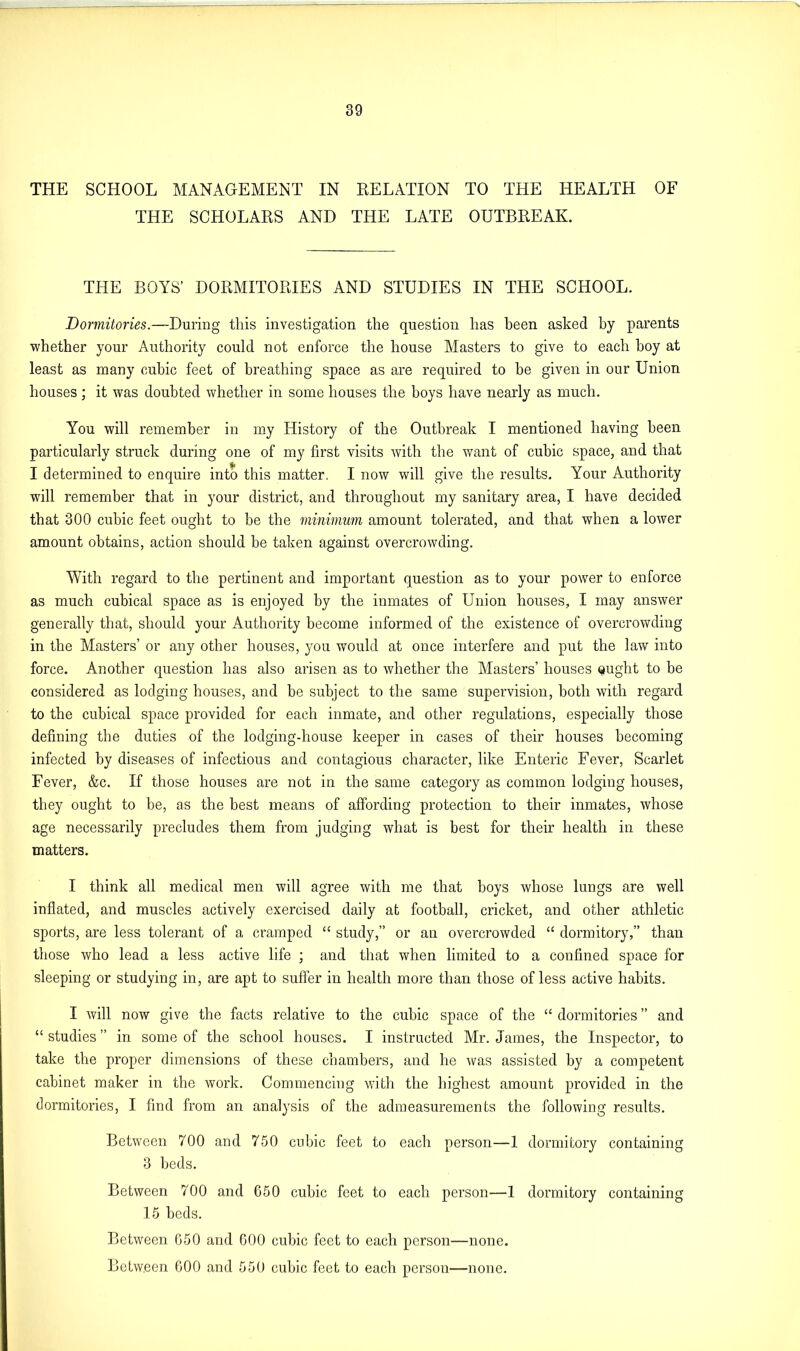 THE SCHOOL MANAGEMENT IN RELATION TO THE HEALTH OF THE SCHOLARS AND THE LATE OUTBREAK. THE BOYS’ DORMITORIES AND STUDIES IN THE SCHOOL. Dormitories.—During this investigation the question has been asked by parents whether your Authority could not enforce the house Masters to give to each boy at least as many cubic feet of breathing space as are required to be given in our Union houses ; it was doubted whether in some houses the boys have nearly as much. You will remember in my History of the Outbreak I mentioned having been particularly struck during one of my first visits with the want of cubic space, and that I determined to enquire into this matter. I now will give the results. Your Authority will remember that in your district, and throughout my sanitary area, I have decided that 300 cubic feet ought to be the minimum amount tolerated, and that when a lower amount obtains, action should be taken against overcrowding. With regard to the pertinent and important question as to your power to enforce as much cubical space as is enjoyed by the inmates of Union houses, I may answer generally that, should your Authority become informed of the existence of overcrowding in the Masters’ or any other houses, you would at once interfere and put the law into force. Another question has also arisen as to whether the Masters’ houses Qught to be considered as lodging houses, and be subject to the same supervision, both with regard to the cubical space provided for each inmate, and other regulations, especially those defining the duties of the lodging-house keeper in cases of their houses becoming infected by diseases of infectious and contagious character, like Enteric Fever, Scarlet Fever, &c. If those houses are not in the same category as common lodging houses, they ought to be, as the best means of affording protection to their inmates, whose age necessarily precludes them from judging what is best for their health in these matters. I think all medical men will agree with me that boys whose lungs are well inflated, and muscles actively exercised daily at football, cricket, and other athletic sports, are less tolerant of a cramped “ study,” or au overcrowded “ dormitory,” than those who lead a less active life ; and that when limited to a confined space for sleeping or studying in, are apt to suffer in health more than those of less active habits. I will now give the facts relative to the cubic space of the “ dormitories ” and “ studies ” in some of the school houses. I instructed Mr. James, the Inspector, to take the proper dimensions of these chambers, and he was assisted by a competent cabinet maker in the work. Commencing with the highest amount provided in the dormitories, I find from an analysis of the admeasurements the following results. Between 700 and 750 cubic feet to each person—1 dormitory containing 3 beds. Between 700 and G50 cubic feet to each person—1 dormitory containing 15 beds. Between G50 and GOO cubic feet to each person—none. Between GOO and 550 cubic feet to each person—none.