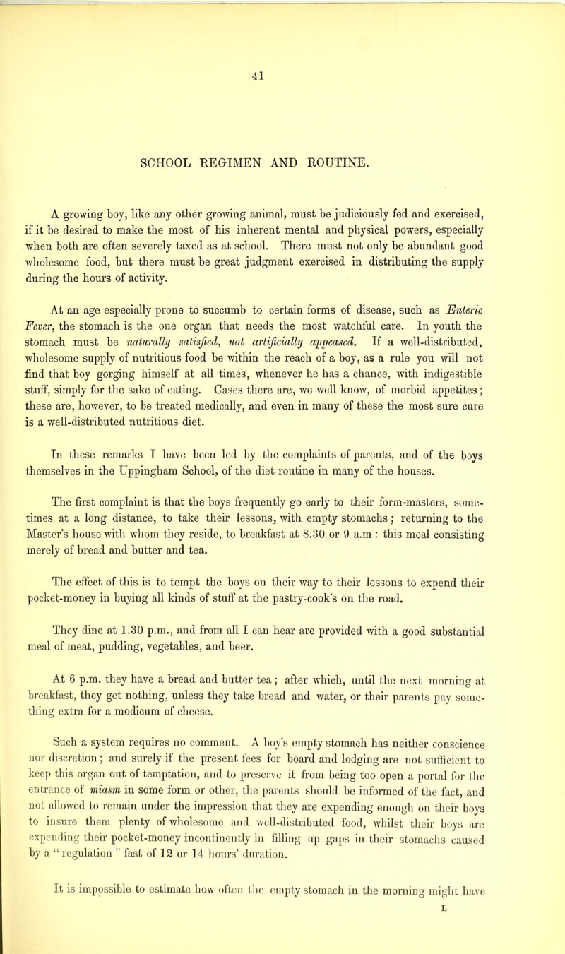 SCHOOL REGIMEN AND ROUTINE. A growing boy, like any other growing animal, must be judiciously fed and exercised, if it be desired to make the most of his inherent mental and physical powers, especially when both are often severely taxed as at school. There must not only be abundant good wholesome food, but there must be great judgment exercised in distributing the supply during the hours of activity. At an age especially prone to succumb to certain forms of disease, such as Enteric Fever, the stomach is the one organ that needs the most watchful care. In youth the stomach must be naturally satisfied, not artificially appeased. If a well-distributed, wholesome supply of nutritious food be within the reach of a boy, as a rule you will not find that boy gorging himself at all times, whenever he has a chance, with indigestible stuff, simply for the sake of eating. Cases there are, we well know, of morbid appetites; these are, however, to be treated medically, and even in many of these the most sure cure is a well-distributed nutritious diet. In these remarks I have been led by the complaints of parents, and of the boys themselves in the Uppingham School, of the diet routine in many of the houses. The first complaint is that the boys frequently go early to their form-masters, some- times at a long distance, to take their lessons, with empty stomachs; returning to the Master’s house with whom they reside, to breakfast at 8.30 or 9 a.m : this meal consisting merely of bread and butter and tea. The effect of this is to tempt the boys on their way to their lessons to expend their pocket-money in buying all kinds of stuff at the pastry-cook’s on the road. They dine at 1.30 p.m., and from all I can hear are provided with a good substantial meal of meat, pudding, vegetables, and beer. At 6 p.m. they have a bread and butter tea; after which, until the next morning at breakfast, they get nothing, unless they take bread and water, or their parents pay some- thing extra for a modicum of cheese. Such a system requires no comment. A boy’s empty stomach has neither conscience nor discretion; and surely if the present fees for board and lodging are not sufficient to keep this organ out of temptation, and to preserve it from being too open a portal for the entrance of miasm in some form or other, the parents should be informed of the fact, and not allowed to remain under the impression that they are expending enough on their boys to insure them plenty of wholesome and well-distributed food, whilst their boys are expending their pocket-money incontinently in filling up gaps in their stomachs caused by a “ regulation ” fast of la or 14 hours’ duration. It is impossible to estimate how often the empty stomach in the morning might have L