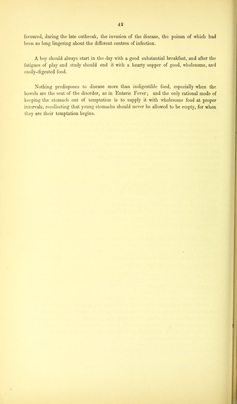 favoured, during the late outbreak, the invasion of the disease, the poison of which had been so long lingering about the different centres of infection. A boy should always start in the day with a good substantial breakfast, and after the fatigues of play and study should end it with a hearty supper of good, wholesome, and easily-digested food. Nothing predisposes to disease more than indigestible food, especially when the bowels are the seat of the disorder, as in Enteric Fever; and the only rational mode of keeping the stomach out of temptation is to supply it with wholesome food at proper intervals, recollecting that young stomachs should never be allowed to be empty, for when they are their temptation begins.