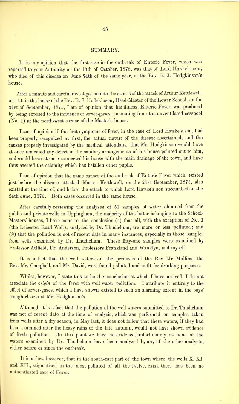 SUMMARY. It is my opinion that the first case in the outbreak of Enteric Fever, which was reported to your Authority on the 13th of October, 1875, was that of Lord Hawke s son, who died of this disease on June 24th of the same year, in the Rev. R. J. Hodgkinson s house. After a minute and careful investigation into the causes of the attack of Arthur Kettlewell, aet. 13, in the house of the Rev. R. J. Hodgkinson, Head-Master of the Lower School, on the 21st of September, 1875, I am of opinion that his illness, Enteric Fever, was produced by being exposed to the influence of sewer-gases, emanating from the unventilated cesspool (No. 1) at the north-west corner of the Master’s house. I am of opinion if the first symptoms of fever, in the case of Lord Hawke’s son, had been properly recognized at first, the actual nature of the disease ascertained, and the causes properly investigated by the medical attendant, that Mr. Hodgkinson would have at once remedied any defect in the sanitary arrangements of his house pointed out to him, and would have at once connected his house with the main drainage of the town, and have thus averted the calamity which has befallen other pupils. I am of opinion that the same causes of the outbreak of Enteric Fever which existed just before the disease attacked Master Kettlewell, on the 21st September, 1875, also existed at the time of, and before the attack to which Lord Hawke’s son succumbed on the 24th June, 1875. Both cases occurred in the same house. After carefully reviewing the analyses of 51 samples of water obtained from the public and private wells in Uppingham, the majority of the latter belonging to the School- Masters’ houses, I have come to the conclusion (1) that all, with the exception of No. 1 (the Leicester Road Well), analyzed by Hr. Thudichum, are more or less polluted; and (2) that the pollution is not of recent date in many instances, especially in those samples from wells examined by Dr. Thudichum. These fifty-one samples were examined by Professor Attfield, Dr. Anderson, Professors Frankland and Wanklyn, and myself. It is a fact that the well waters on the premises of the Rev. Mr. Mullins, the Rev. Mr. Campbell, and Mr. David, were found polluted and unfit for drinking purposes. Whilst, however, I state this to be the conclusion at which I have arrived, I do not associate the origin of the fever with well water pollution. I attribute it entirely to the effect of sewer-gases, which I have shown existed to such an alarming extent in the boys’ trough closets at Mr. Hodgkinson’s. Although it is a fact that the pollution of the well waters submitted to Dr. Thudichum was not of recent date at the time of analysis, which was performed on samples taken from wells after a dry season, in May last, it does not follow that these waters, if they had been examined after the heavy rains of the late autumn, would not have shown evidence of fresh pollution. On this point we have no evidence, unfortunately, as none of the waters examined by Dr. Thudichum have been analyzed by any of the other analysts, either before or since the outbreak. It is a fact, however, that in the south-east part of the town where the wells X. XI. and XII., stigmatised as the most polluted of all the twelve, exist, there has been no authenticated case of Fever.
