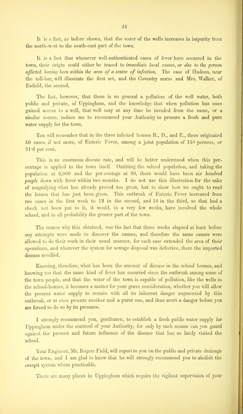 It is a fact, as before shown, that the water of the wells increases in imparity from the north-west to the south-east part of the town. It is a fact that whenever well-authenticated cases of fever have occurred in the town, their origin could either be traced to immediate local causes, or else to the person afflicted having been within the area of a centre of infection. The case of Hudson, near the toll-bar, will illustrate the first set, and the Coventry nurse and Mrs. Walker, of Enfield, the second. The fact, however, that there is so general a pollution of the well water, both public and private, of Uppingham, and the knowledge that when pollution has once gained access to a well, that well may at any time be invaded from the same, or a similar source, induce me to recommend your Authority to procure a fresh and pure water supply for the town. You will remember that in the three infected houses B., D., and E., there originated 50 cases, if not more, of Enteric Fever, among a joint population of 158 persons, or 31*6 per cent. This is an enormous disease rate, and will be better understood when this per- centage is applied to the town itself. Omitting the school population, and taking the population at 2,000 and the per-centage at 30, there would have been six hundred people down with fever within two months. I do not use this illustration for the sake of magnifying what has already proved too great, but to show how we ought to read the lesson that has just been given. This outbreak of Enteric Fever increased from two cases in the first week to 12 in the second, and 16 in the third, so that had a check not been put to it, it would, in a very few weeks, have involved the whole school, and in all probability the greater part of the town. The reason why this obtained, was the fact that three weeks elapsed at least before any attempts were made to discover the causes, and therefore the same causes were allowed to do their work in their usual manner, for each case extended the area of their operations, and wherever the system for sewage disposal was defective, there the imported disease revelled. Knowing, therefore, what has been the amount of disease in the school houses, and knowing too that the same kind of fever has occurred since the outbreak among some of the town people, and that the water of the town is capable of pollution, like the wells in the school-houses, it becomes a matter for your grave consideration, whether you will allow the present water supply to remain with all its inherent danger augmented by this outbreak, or at once procure another and a purer one, and thus avert a danger before you are forced to do so by its presence. I strongly recommend you, gentlemen, to establish a fresh public water supply for Uppingham under the controul of your Authority, for only by such means can you guard against the present and future influence of the disease that has so lately visited the school. Your Engineer, Mr. Kogers Field, will report to you on the public and private drainage of the town, and I am glad to know that he will strongly recommend you to abolish the cesspit system where practicable. There are many places in Uppingham which require the vigilant supervision of your