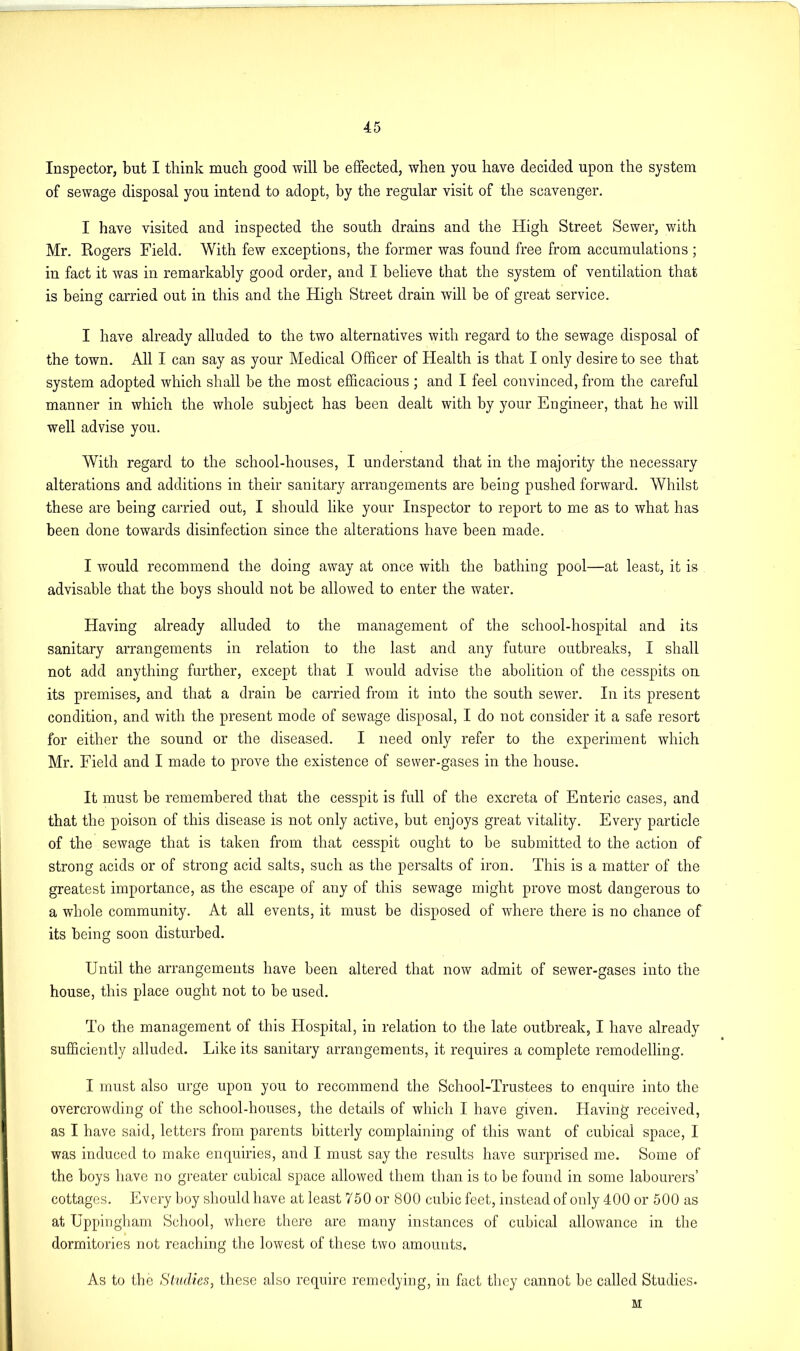 Inspector, but I think much good will he effected, when you have decided upon the system of sewage disposal you intend to adopt, by the regular visit of the scavenger. I have visited and inspected the south drains and the High Street Sewer, with Mr. Rogers Field. With few exceptions, the former was found free from accumulations ; in fact it was in remarkably good order, and I believe that the system of ventilation that is being carried out in this and the High Street drain will be of great service. I have already alluded to the two alternatives with regard to the sewage disposal of the town. All I can say as your Medical Officer of Health is that I only desire to see that system adopted which shall be the most efficacious ; and I feel convinced, from the careful manner in which the whole subject has been dealt with by your Engineer, that he will well advise you. With regard to the school-houses, I understand that in the majority the necessary alterations and additions in their sanitary arrangements are being pushed forward. Whilst these are being carried out, I should like your Inspector to report to me as to what has been done towards disinfection since the alterations have been made. I would recommend the doing away at once with the bathing pool—at least, it is advisable that the boys should not be allowed to enter the water. Having already alluded to the management of the school-hospital and its sanitary arrangements in relation to the last and any future outbreaks, I shall not add anything further, except that I would advise the abolition of the cesspits on its premises, and that a drain be carried from it into the south sewer. In its present condition, and with the present mode of sewage disposal, I do not consider it a safe resort for either the sound or the diseased. I need only refer to the experiment which Mr. Field and I made to prove the existence of sewer-gases in the house. It must be remembered that the cesspit is full of the excreta of Enteric cases, and that the poison of this disease is not only active, hut enjoys great vitality. Every particle of the sewage that is taken from that cesspit ought to be submitted to the action of strong acids or of strong acid salts, such as the persalts of iron. This is a matter of the greatest importance, as the escape of any of this sewage might prove most dangerous to a whole community. At all events, it must be disposed of where there is no chance of its being soon disturbed. Until the arrangements have been altered that now admit of sewer-gases into the house, this place ought not to be used. To the management of this Hospital, in relation to the late outbreak, I have already sufficiently alluded. Like its sanitary arrangements, it requires a complete remodelling. I must also urge upon you to recommend the School-Trustees to enquire into the overcrowding of the school-houses, the details of which I have given. Having received, as I have said, letters from parents bitterly complaining of this want of cubical space, I was induced to make enquiries, and I must say the results have surprised me. Some of the boys have no greater cubical space allowed them than is to be found in some labourers’ cottages. Every boy should have at least 750 or 800 cubic feet, instead of only 400 or 500 as at Uppingham School, where there are many instances of cubical allowance in the dormitories not reaching the lowest of these two amounts. As to the Studies, these also require remedying, in fact they cannot be called Studies. M