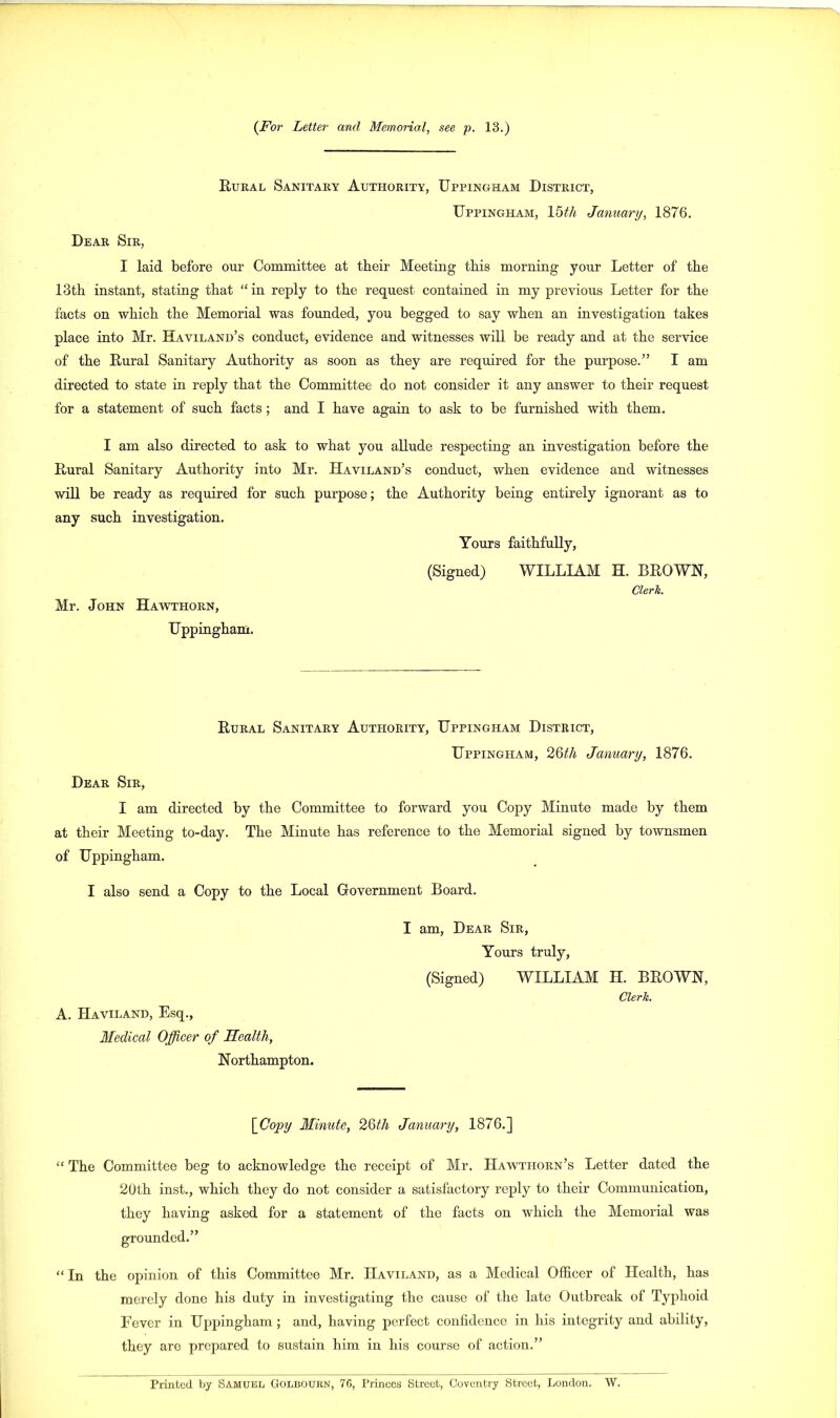 Rural Sanitary Authority, Uppingham District, Uppingham, 15 th January, 1876. Dear Sir, I laid before our Committee at their Meeting this morning your Letter of the 13th instant, stating that “ in reply to the request contained in my previous Letter for the facts on which the Memorial was founded, you begged to say when an investigation takes place into Mr. Haviland’s conduct, evidence and witnesses will be ready and at the service of the Rural Sanitary Authority as soon as they are required for the purpose.” I am directed to state in reply that the Committee do not consider it any answer to their request for a statement of such facts; and I have again to ask to be furnished with them. I am also directed to ask to what you allude respecting an investigation before the Rural Sanitary Authority into Mr. Haviland’s conduct, when evidence and witnesses will be ready as required for such purpose; the Authority being entirely ignorant as to any such investigation. Yours faithfully, Mr. John Hawthorn, Uppingham. (Signed) WILLIAM H. BROWN, Clerk. Rural Sanitary Authority, Uppingham District, Uppingham, 26th January, 1876. Dear Sir, I am directed by the Committee to forward you Copy Minute made by them at their Meeting to-day. The Minute has reference to the Memorial signed by townsmen of Uppingham. I also send a Copy to the Local Government Board. A. Haviland, Esq., Medical Officer of Health, Northampton. I am, Dear Sir, Yours truly, (Signed) WILLIAM H. BROWN, Clerk. \_Copy Minute, 2Qth January, 1876.] “ The Committee beg to acknowledge the receipt of Mr. Hawthorn’s Letter dated the 20th inst., which they do not consider a satisfactory reply to their Communication, they having asked for a statement of the facts on which the Memorial was grounded.” “ In the opinion of this Committee Mr. Haviland, as a Medical Officer of Health, has merely done his duty in investigating the cause of the late Outbreak of Typhoid Fever in Uppingham ; and, having perfect confidence in his integrity and ability, they are prepared to sustain him in his course of action.” Printed by Samuel Golbourn, 76, Princes Street, Coventry Street, London. W.
