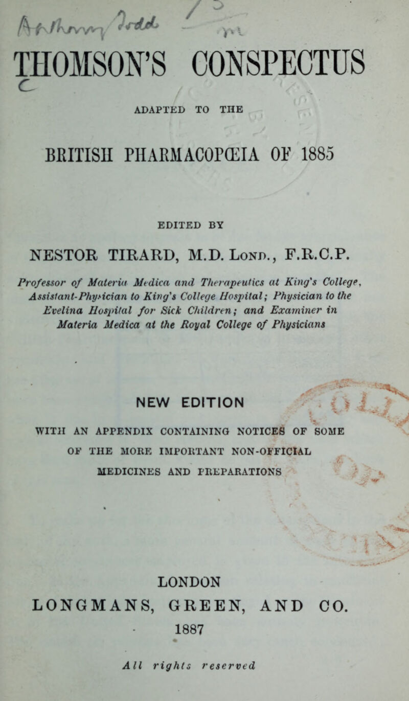 fa t' fKrv'/^i 'i'rdjk — yx x THOMSON’S CONSPECTUS C ADAPTED TO THE BRITISH PHARMACOPEIA OF 1885 EDITED BY NESTOR TIRARD, M.D. Lond., F.R.C.P. Professor of Materia Medica and Therapeutics at King's College. Assistant-Physician to King's College Hospital; Physician to the Evelina Hospital for Sick Children; and Examiner in Materia Medica at the Royal College of Physicians NEW EDITION { s i * ^ -Jr' V WITH AN APPENDIX CONTAINING NOTICES OF SOME OF THE MORE IMPORTANT NON-OFFICIAL MEDICINES AND PREPARATIONS \ '! i V LONDON LONGMANS, GREEN, AND CO. 1887 All rights reserved