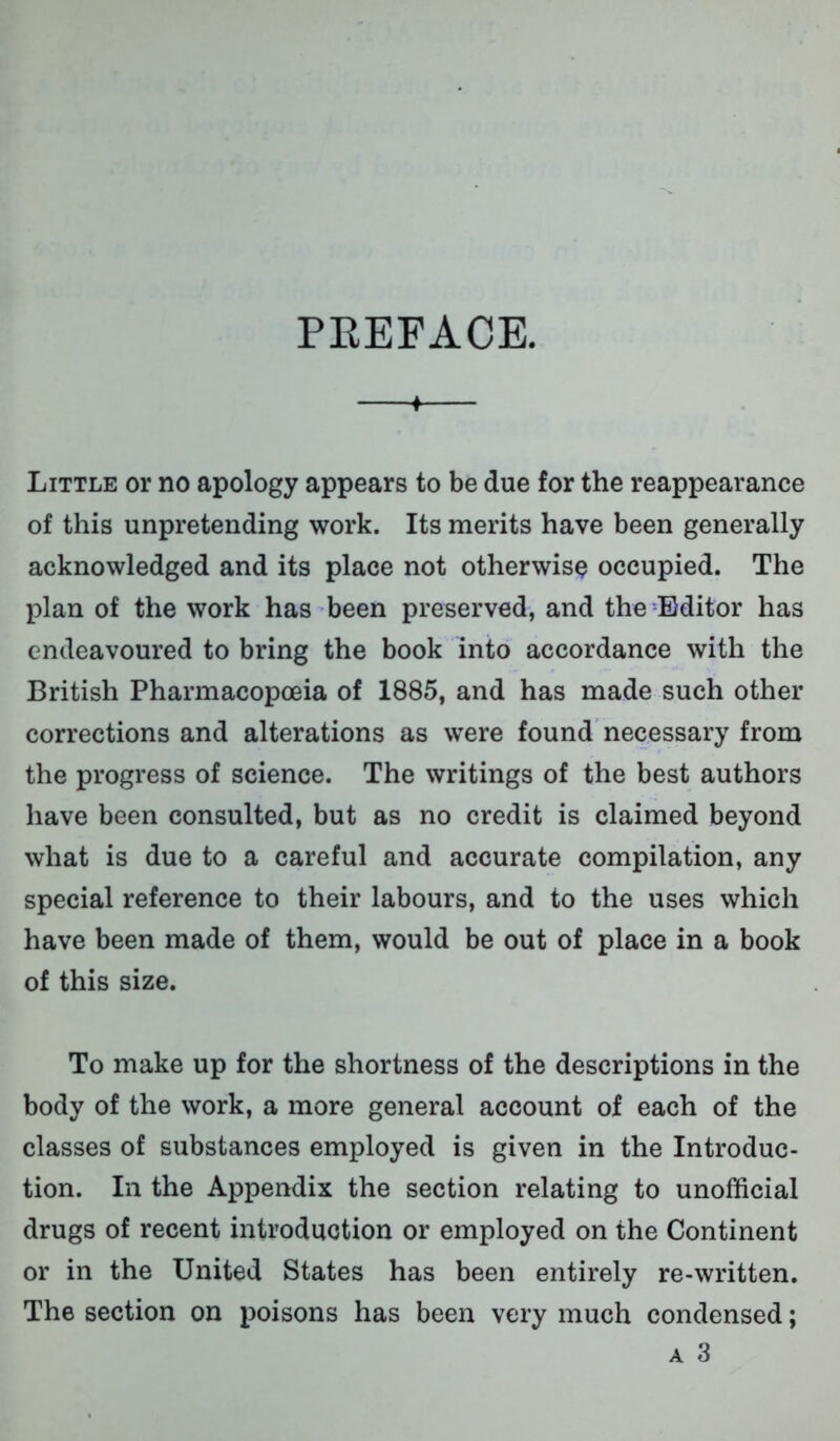 PEEFACE. ♦ Little or no apology appears to be due for the reappearance of this unpretending work. Its merits have been generally acknowledged and its place not otherwise occupied. The plan of the work has been preserved, and the Editor has endeavoured to bring the book into accordance with the British Pharmacopoeia of 1885, and has made such other corrections and alterations as were found necessary from the progress of science. The writings of the best authors have been consulted, but as no credit is claimed beyond what is due to a careful and accurate compilation, any special reference to their labours, and to the uses which have been made of them, would be out of place in a book of this size. To make up for the shortness of the descriptions in the body of the work, a more general account of each of the classes of substances employed is given in the Introduc- tion. In the Appendix the section relating to unofficial drugs of recent introduction or employed on the Continent or in the United States has been entirely re-written. The section on poisons has been very much condensed; a 3