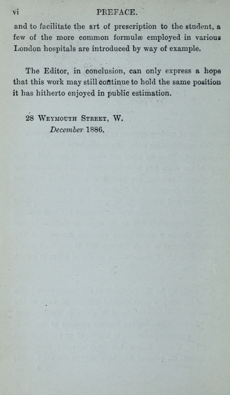 and to facilitate the art of prescription to the student, a few of the more common formulae employed in various London hospitals are introduced by way of example. The Editor, in conclusion, can only express a hope that this work may still continue to hold the same position it has hitherto enjoyed in public estimation. 28 Weymouth Street, W. December 1886,