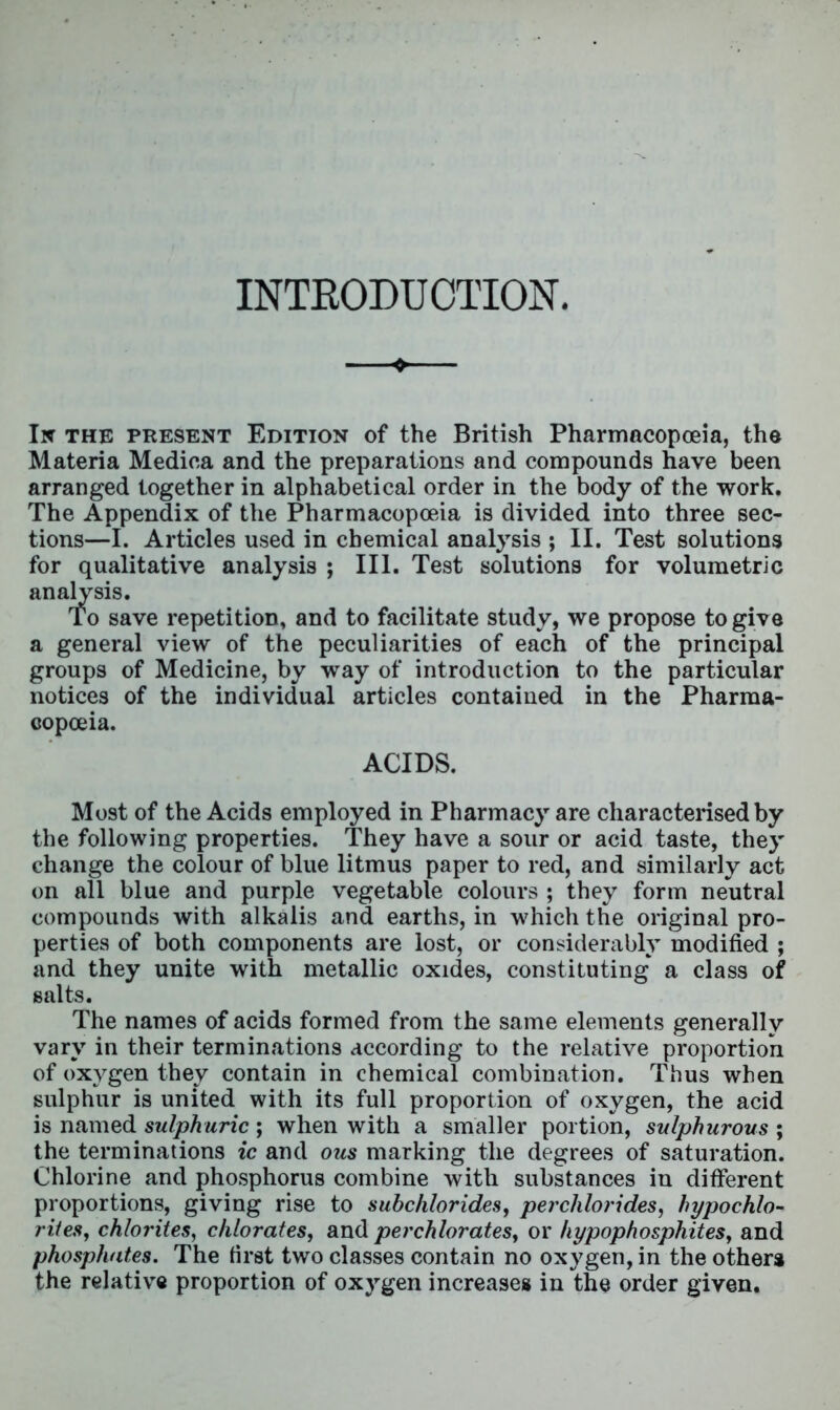 INTRODUCTION. In the present Edition of the British Pharmacopoeia, the Materia Medica and the preparations and compounds have been arranged together in alphabetical order in the body of the work. The Appendix of the Pharmacopoeia is divided into three sec- tions—I. Articles used in chemical analysis ; II. Test solutions for qualitative analysis ; III. Test solutions for volumetric analysis. To save repetition, and to facilitate study, we propose to give a general view of the peculiarities of each of the principal groups of Medicine, by way of introduction to the particular notices of the individual articles contained in the Pharma- copoeia. ACIDS. Most of the Acids employed in Pharmacy are characterised by the following properties. They have a sour or acid taste, they change the colour of blue litmus paper to red, and similarly act on all blue and purple vegetable colours ; they form neutral compounds with alkalis and earths, in which the original pro- perties of both components are lost, or considerably modified ; and they unite with metallic oxides, constituting a class of salts. The names of acids formed from the same elements generally vary in their terminations according to the relative proportion of oxygen they contain in chemical combination. Thus when sulphur is united with its full proportion of oxygen, the acid is named sulphuric; when with a smaller portion, sulphurous ; the terminations ic and ous marking the degrees of saturation. Chlorine and phosphorus combine with substances in different proportions, giving rise to subchlorides, perchlorides, hypochlo- rites, chlorites, chlorates, and perchlorates, or hypophosphites, and phosphates. The first two classes contain no oxygen, in the others the relative proportion of oxygen increases in the order given.