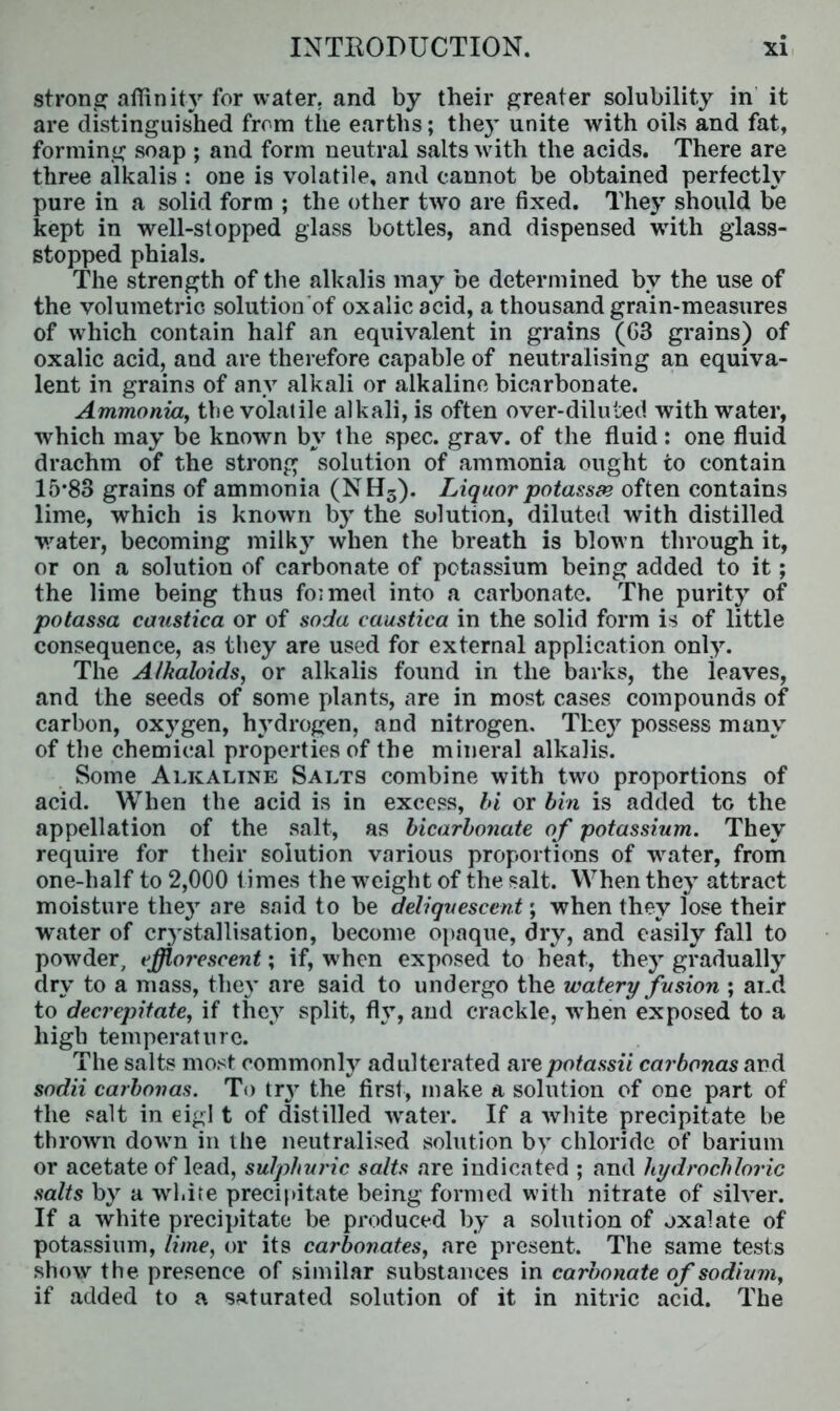 strong affinity for water, and by their greater solubility in it are distinguished from the earths; they unite with oils and fat, forming soap ; and form neutral salts with the acids. There are three alkalis : one is volatile, and cannot be obtained perfectly pure in a solid form ; the other two are fixed. They should be kept in well-stopped glass bottles, and dispensed with glass- stopped phials. The strength of the alkalis may be determined by the use of the volumetric solution of oxalic acid, a thousand grain-measures of which contain half an equivalent in grains (G3 grains) of oxalic acid, and are therefore capable of neutralising an equiva- lent in grains of any alkali or alkaline bicarbonate. Ammonia, tbe volatile alkali, is often over-diluted with water, which may be known by the spec. grav. of the fluid : one fluid drachm of the strong solution of ammonia ought to contain 15*83 grains of ammonia (NH5). Liquor potassse often contains lime, which is known by the solution, diluted with distilled water, becoming milky when the breath is blow n through it, or on a solution of carbonate of potassium being added to it; the lime being thus formed into a carbonate. The purity of potassa caustica or of soda caustica in the solid form is of little consequence, as they are used for external application only. The Alkaloids, or alkalis found in the barks, the leaves, and the seeds of some plants, are in most cases compounds of carbon, oxygen, hydrogen, and nitrogen. They possess many of the chemical properties of the mineral alkalis. Some Alkaline Salts combine with two proportions of acid. When the acid is in excess, hi or bin is added to the appellation of the salt, as bicarbonate of potassium. They require for their solution various proportions of wrater, from one-half to 2,000 times the weight of the salt. When they attract moisture they are said to be deliquescent; when they lose their water of crj’stallisation, become opaque, dry, and easily fall to powder, efflorescent; if, when exposed to heat., they gradually dry to a mass, they are said to undergo the watery fusion ; and to decrepitate, if they split, fly, and crackle, -when exposed to a h igh te mperat u r c. The salts most commonly adulterated arepotassii carbonas and sodii carbonas. To try the first, make a solution of one part of the salt in eigl t of distilled wrater. If a white precipitate be thrown dowrn in the neutralised solution by chloride of barium or acetate of lead, sulphuric salts are indicated ; and hydrochloric salts by a white precipitate being formed with nitrate of silver. If a white precipitate be produced by a solution of oxalate of potassium, lime, or its carbonates, are present. The same tests show the presence of similar substances in carbonate of sodium, if added to a saturated solution of it in nitric acid. The