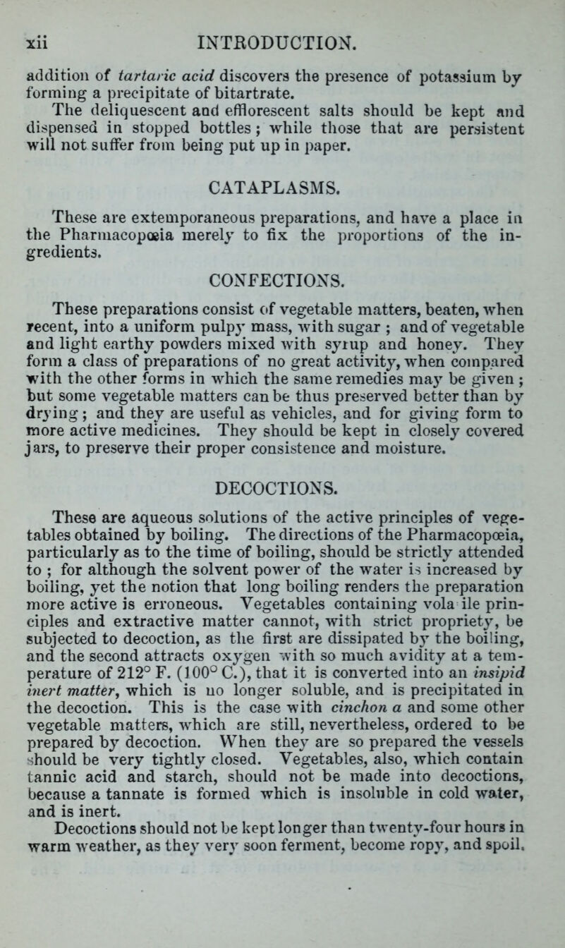addition of tartaric acid discovers the presence of potassium by forming a precipitate of bitartrate. The deliquescent and efflorescent salts should be kept and dispensed in stopped bottles ; while those that are persistent will not suffer from being put up in paper. CATAPLASMS. These are extemporaneous preparations, and have a place in the Pharmacopoeia merely to fix the proportions of the in- gredients. CONFECTIONS. These preparations consist of vegetable matters, beaten, when recent, into a uniform pulp}’ mass, with sugar ; and of vegetable and light earthy powders mixed with syrup and honey. They form a class of preparations of no great activity, when compared with the other forms in which the same remedies may be given ; but some vegetable matters can be thus preserved better than by drying; and they are useful as vehicles, and for giving form to more active medicines. They should be kept in closely covered j ars, to preserve their proper consistence and moisture. DECOCTIONS. These are aqueous solutions of the active principles of vege- tables obtained by boiling. The directions of the Pharmacopoeia, particularly as to the time of boiling, should be strictly attended to ; for although the solvent power of the water is increased by boiling, yet the notion that long boiling renders the preparation more active is erroneous. Vegetables containing vola ile prin- ciples and extractive matter cannot, with strict propriety, be subjected to decoction, as the first are dissipated by the boiling, and the second attracts oxygen with so much avidity at a tem- perature of 212° F. (100° C.), that it is converted into an insipid inert matter, which is no longer soluble, and is precipitated in the decoction. This is the case with cinchon a and some other vegetable matters, which are still, nevertheless, ordered to be prepared by decoction. When they are so prepared the vessels should be very tightly closed. Vegetables, also, which contain tannic acid and starch, should not be made into decoctions, because a tannate is formed which is insoluble in cold water, and is inert. Decoctions should not be kept longer than twenty-four hours in warm weather, as they very soon ferment, become ropy, and spoil.