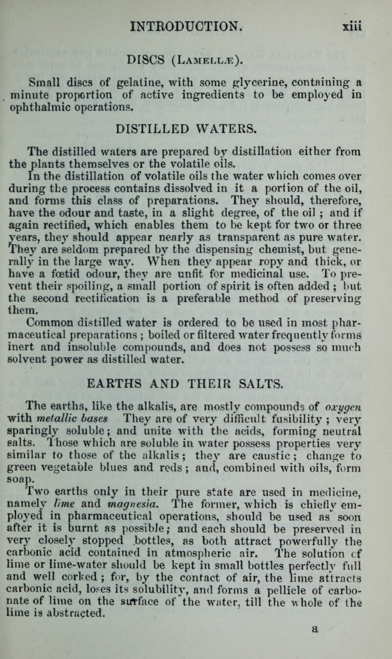 DISCS (Lamella). Small discs of gelatine, with some glycerine, containing a minute proportion of active ingredients to be employed in ophthalmic operations. DISTILLED WATERS. The distilled waters are prepared by distillation either from the plants themselves or the volatile oils. In the distillation of volatile oils the water which comes over during the process contains dissolved in it a portion of the oil, and forms this class of preparations. They should, therefore, have the odour and taste, in a slight degree, of the oil ; and if again rectified, which enables them to be kept for two or three years, they should appear nearly as transparent as pure water. They are seldom prepared by the dispensing chemist, but gene- rally in the large way. When they appear ropy and thick, or have a foetid odour, they are unfit for medicinal use. To pre- vent their spoiling, a small portion of spirit is often added ; but the second rectification is a preferable method of preserving them. Common distilled water is ordered to be used in most phar- maceutical preparations ; boiled or filtered water frequently forms inert and insoluble compounds, aud does not possess so much solvent power as distilled water. EARTHS AND THEIR SALTS. The earths, like the alkalis, are mostly compounds of oxygen with metallic bases They are of very difficult fusibility ; very sparingly soluble; and unite with the acids, forming neutral salts. Those which are soluble in water possess properties very similar to those of the alkalis; they are caustic; change to green vegetable blues and reds; and, combined with oils, form soap. Two earths only in their pure state are used in medicine, namely lime and magnesia. The former, which is chiefly em- ployed in pharmaceutical operations, should be used as soon after it is burnt as possible; and each should be preserved in very closely stopped bottles, as both attract powerfully the carbonic acid contained in atmospheric air. The solution cf lime or lime-water should be kept in small bottles perfectly full and well corked ; for, by the contact of air, the lime attracts carbonic acid, loses its solubility, and forms a pellicle of carbo- nate of lime on the surface of‘the water, till the whole of the lime is abstracted. a