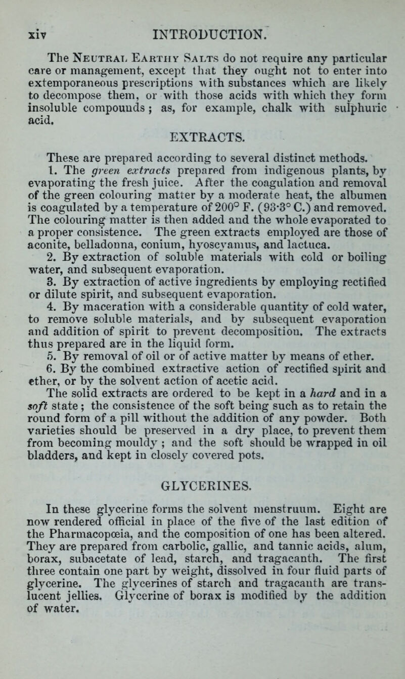 The Neutral Earthy Salts do not require any particular care or management, except that they ought not to enter into extemporaneous prescriptions with substances which are likely to decompose them, or with those acids with which they form insoluble compounds ; as, for example, chalk with sulphuric acid. EXTRACTS. These are prepared according to several distinct methods. 1. The green extracts prepared from indigenous plants, by evaporating the fresh juice. After the coagulation and removal of the green colouring matter by a moderate heat, the albumen is coagulated by a temperature of 200° F. (93*3° C.) and removed. The colouring matter is then added and the whole evaporated to a proper consistence. The green extracts employed are those of aconite, belladonna, conium, hyoscyamus, and lactuca. 2. By extraction of soluble materials with cold or boiling water, and subsequent evaporation. 3. By extraction of active ingredients by employing rectified or dilute spirit, and subsequent evaporation. 4. By maceration with a considerable quantity of cold water, to remove soluble materials, and by subsequent evaporation and addition of spirit to prevent decomposition. The extracts thus prepared are in the liquid form. 5. By removal of oil or of active matter by means of ether. 6. By the combined extractive action of rectified spirit and ether, or by the solvent action of acetic acid. The solid extracts are ordered to be kept in a hard and in a soft state ; the consistence of the soft being such as to retain the round form of a pill without the addition of any powder. Both varieties should be preserved in a dry place, to prevent them from becoming mouldy ; and the soft should be wrapped in oil bladders, and kept in closely covered pots. GLYCERINES. In these glycerine forms the solvent menstruum. Eight are now rendered official in place of the five of the last edition of the Pharmacopoeia, and the composition of one has been altered. They are prepared from carbolic, gallic, and tannic acids, alum, borax, subacetate of lead, starch, and tragacanth. The first three contain one part by weight, dissolved in four fluid parts of glycerine. The glycerines of starch and tragacanth are trans- lucent jellies. Glycerine of borax is modified by the addition of water.