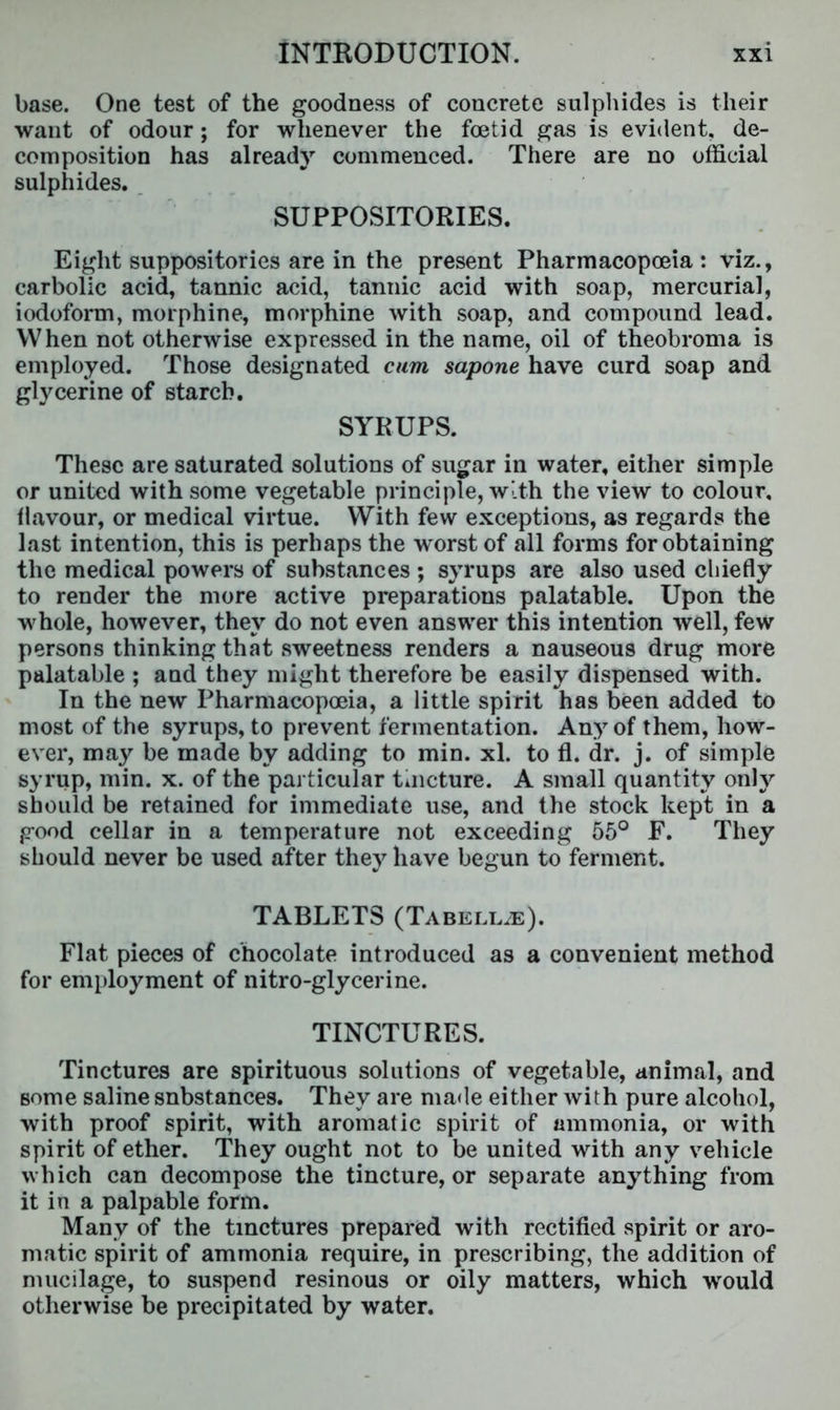 base. One test of the goodness of concrete sulphides is their want of odour; for whenever the foetid gas is evident, de- composition has already commenced. There are no official sulphides. SUPPOSITORIES. Eight suppositories are in the present Pharmacopoeia : viz., carbolic acid, tannic acid, tannic acid with soap, mercurial, iodoform, morphine, morphine with soap, and compound lead. When not otherwise expressed in the name, oil of theobroma is employed. Those designated cam sapone have curd soap and glycerine of starch. SYRUPS. These are saturated solutions of sugar in water, either simple or united with some vegetable principle, with the view to colour, flavour, or medical virtue. With few exceptions, as regards the last intention, this is perhaps the worst of all forms for obtaining the medical powers of substances ; syrups are also used chiefly to render the more active preparations palatable. Upon the whole, however, they do not even answer this intention well, few persons thinking that sweetness renders a nauseous drug more palatable ; and they might therefore be easily dispensed with. In the new Pharmacopoeia, a little spirit has been added to most of the syrups, to prevent fermentation. Any of them, how- ever, may be made by adding to min. xl. to fl. dr. j. of simple syrup, min. x. of the particular tuicture. A small quantity only should be retained for immediate use, and the stock kept in a good cellar in a temperature not exceeding 55° F. They should never be used after they have begun to ferment. TABLETS (Tabellje). Flat pieces of chocolate introduced as a convenient method for employment of nitro-glycerine. TINCTURES. Tinctures are spirituous solutions of vegetable, animal, and some saline snbstances. They are made either with pure alcohol, with proof spirit, with aromatic spirit of ammonia, or with spirit of ether. They ought not to be united with any vehicle which can decompose the tincture, or separate anything from it in a palpable form. Many of the tinctures prepared with rectified spirit or aro- matic spirit of ammonia require, in prescribing, the addition of mucilage, to suspend resinous or oily matters, which would otherwise be precipitated by water.