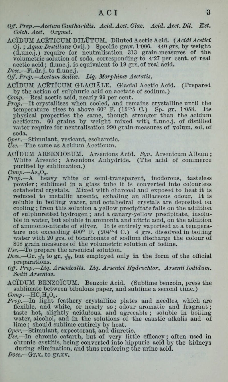 Off. Prep.—Acetum CanthaHdis. Acid. Acet. Glac. Acid. Acet. Dil. Ext. Colch. Acet. Oxymel. ACIDUM ACETICUM DILUTUM. Diluted Acetic Acid. (Acidi Acetici Oj. ; Aquae Destillcitce Ovij.) Specific gray. 1*006. 440 grs. by weight (ti.unc.j.) require for neutralisation 313 grain-measures of the volumetric solution of soda, corresponding to 4*27 per cent, of real acetic acid; fl.unc.j. is equivalent to 19 grs. of real acid. Dose.—Fl.dr.j. to fl.unc.j. Off. Prep.—Acetum Scillce. Liq. Morphinae Acetatis. ACIDUM ACETICUM GLACIALE. Glacial Acetic Acid. (Prepared by the action of sulphuric acid on acetate of sodium.) Comp.—Real acetic acid, nearly 99 per cent. Prop.—It crystallises when cooled, and remains crystalline until the temperature rises to above 60° P. (15°*5 C.) Sp. gr. 1*058. Its physical properties the same, though stronger than the acidum aceticum. 60 grains by weight mixed with fl.unc.j. of distilled water require for neutralisation 990 grain-measures of volum. sol. of soda. Oper.—Stimulant, vesicant, escharotic. Use.—The same as Acidum Aceticum. ACIDUM ARSENIOSUM. Arsenious Acid. Syn. Arsenicum Album ; White Arsenic; Arsenious Anhydride. (The acid of commerce purified by sublimation.) Comp.—As203. Prop.—A heavy white or semi-transparent, inodorous, tasteless powder; sublimed in a glass tube it is converted into colourless octahedral crystals. Mixed with charcoal and exposed to heat it is reduced to metallic arsenic, exhaling an alliaceous odour. It is soluble in boiling water, and octahedral crystals are deposited on cooling ; from this solution a yellow precipitate falls on the addition of sulphuretted hydrogen ; and a canary-yellow precipitate, insolu- ble in water, but soluble in ammonia and nitric acid, on the addition of ammonio-nitrate of silver. It is entirely vaporised at a tempera- ture not exceeding 400° E. (204°*4 C.) 4 grs. dissolved in boiling water with 20 grs. of bicarbonate of sodium discharge the colour of 808 grain measures of the volumetric solution of iodine. Use.—To prepare the arsenical solution. Dose.—Gr. ^ to gr. J2, but employed only in the form of the official preparations. Off. Prep.—Liq. Arsenicalis. Liq. Arsenici Hydrochlor. Arsenii Iodidum. Sodii Arsenins. ACIDUM BENZOICUM. Benzoic Acid. (Sublime benzoin, press the sublimate between bibulous paper, and sublime a second time.) Comp.—HC,Hs02. Prop.—In light feathery crystalline plates and needles, which are flexible, and white, or nearly so; odour aromatic and fragrant; taste hot, slightly acidulous, and agreeable ; soluble in boiling water, alcohol, and in the solutions of the caustic alkalis and of lime ; should sublime entirely by heat. Oper.—Stimulant, expectorant, and diuretic. Use.—In chronic catarrh, but of very little efficacy; often used in chronic cystitis, being converted into hippuric acid by the kidneys during elimination, and thus rendering the urine acid. Dose.—Gr.x. to gr.xv.
