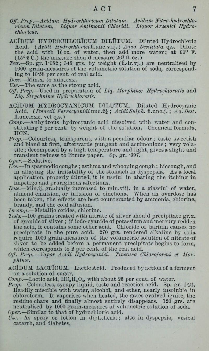 Off. Prep.—Acidum HydrochloHcum Dilutum. Acidum Nitro-hydrochlo- ricum Dilutum. Liquor Antimonii Chloridi. Liquor Arsenici Hydro- chloricus. ACIDUM HYDROCHLORICUM DILUTUM. Diluted Hydrochloric Acid. (Acidi Iiydrochlo7'icif{.xmc.Y\i].; Aquce DestiUafce q.s. Dilute the acid with 16oz. of water, then add more water; at 60° F. (150,5 C.) the mixture should measure 26^ fl. oz.) Test.—Sp. gr. 1*052 ; 845 grs. by weight (fl.dr.vj.) are neutralised by 1000 grain-measures of the volumetric solution of soda, correspond- ing to 10*58 per cent, of real acid. Dose.—Min.x. to min.xxx. Use.—The same as the strong acid. Off. Prep.—Used in preparation of Liq. Morphince Hydrochloratis and Liq. Strychninee Hydrochloratis. ACIDUM HYDROCYANICUM DILUTUM. Diluted Hydrocyanic Acid. (Potassii Fenocyanidiunc.2£ ; AcidiSulph. fl.unc.j.; Aq.Dest. fl.unc.xxx. vel q.s.) Comp.—Anhydrous hydrocyanic acid dissolved with water and con- stituting 2 per cent, by weight of the so'ution. Chemical formula, HCN. Prop.—Colourless, transparent, with a peculiar odour; taste sweetish and bland at first, afterwards pungent and acrimonious ; very vola- tile ; decomposed by a high temperature and light, gives a slight and transient redness to litmus paper. Sp. gr. *997. Opei\—Sedative. Use.—In spasmodic coughs; asthma and w*hooping cough; hiccough, and in allaying the irritability of the stomach in dyspepsia. As a local application, properly diluted, it is useful in abating the itching in impetigo and pruriginous affections. Dose.—Min.ij. gradually increased to min.viij. in a glassful of wratcr, almond emulsion, or infusion of cinchona. When an overdose has been taken, the effects are best counteracted by ammonia, chlorine, brandy, and the cold affusion. Incomp.—Metallic oxides, chlorine. Tests.—100 grains treated with nitrate of silver should precipitate gr.x. of cyanide of silver; if iodo-cyanide of potassium and mercury redden the acid, it contains some other acid. Chloride of barium causes no precipitate in the pure acid. 270 grs. rendered alkaline bjT soda require 1000 grain-measures of the volumetric solution of nitrate of silver to be added before a permanent precipitate begins to form, which corresponds to 2 per cent, of the real acid. Off. Prep.— Vapor Acidi Hydrocyanici. Tinctura Chloroformi et Mor- phince. ACIDUM LACTICUM. Lactic Acid. Produced by action of a ferment on a solution of sugar. Comp.—Lactic acid, HC3ETS03, with about 25 per cent, of water. Prop.—Colourless, syrupy liquid, taste and reaction acid. Sp. gr. 1*21. Readily miscible with water, alcohol, and ether, nearly insolub’e in chloroform. It vaporises when heated, the gases evolved ignite, the residue chars and finally almost entirely disappears. 120 grs. are neutralised by 1000 grain-measures of volumetric solution of soda. Oper.—Similar to that of hydrochloric acid. Use.—As spray or lotion in diphtheria; also in dyspepsia, vesical catarrh, and diabetes.