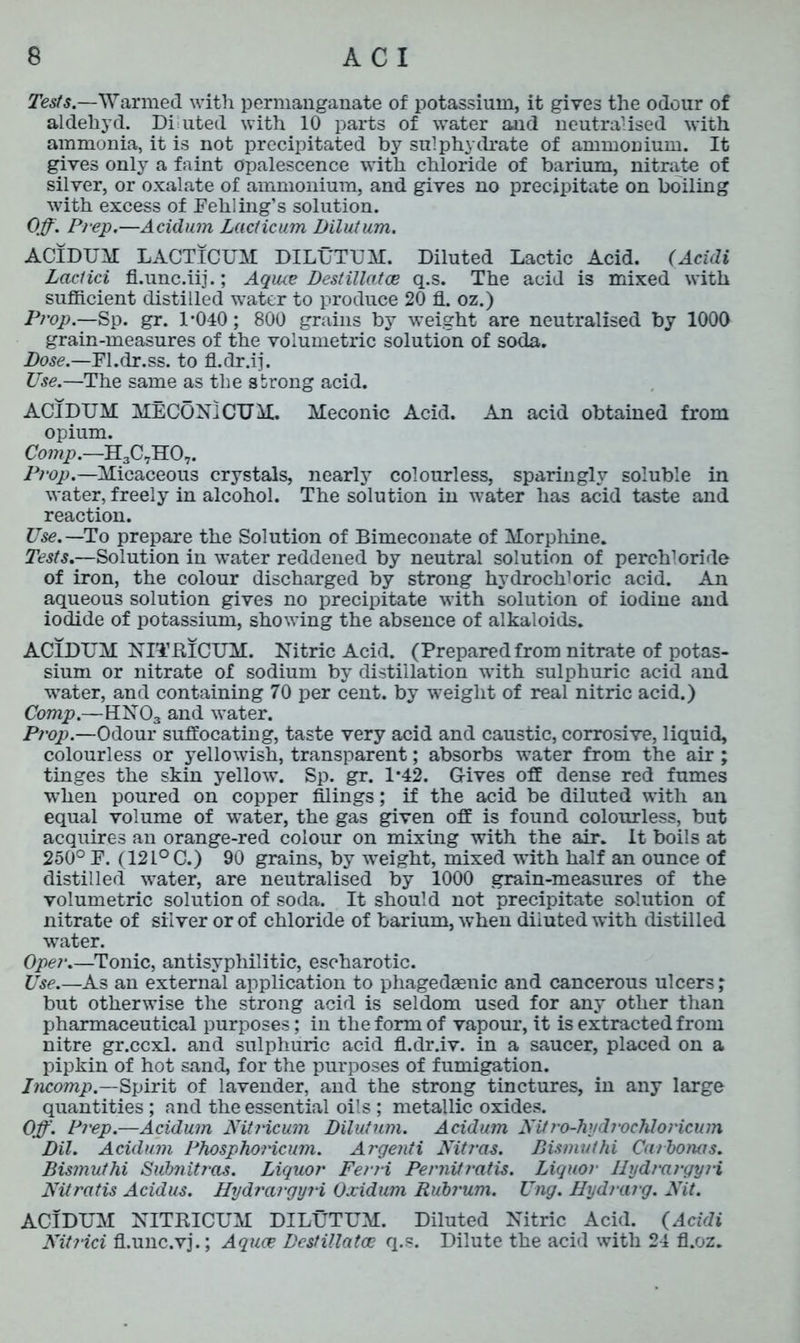 Tests.—Warmed with permanganate of potassium, it gives the odour of aldehyd. Di uted with 10 parts of water and neutralised with ammonia, it is not precipitated by sulphydrate of ammonium. It gives only a faint opalescence with chloride of barium, nitrate of silver, or oxalate of ammonium, and gives no precipitate on boiling with excess of Fehling’s solution. Off. Prep.—Acidum Lacticum Dilutum. ACIDUM LACTICUM DILUTUM. Diluted Lactic Acid. (Acidi Lactici fl.unc.iij.; Aquce Destillatoe q.s. The acid is mixed with sufficient distilled water to produce 20 fl. oz.) Prop.—Sp. gr. 1*040; 800 grains by weight are neutralised by 1000 grain-measures of the volumetric solution of soda. Dose.—Fl.dr.ss. to fi.dr.ij. Use.—The same as the strong acid. ACIDUM MECON1CUM. Meconic Acid. An acid obtained from opium. Comp.—H3C7H07. Prop.—Micaceous crystals, nearly colourless, sparingly soluble in water, freely in alcohol. The solution in water has acid taste and reaction. Use.—To prepare the Solution of Bimeconate of Morphine. Tests.—Solution in water reddened by neutral solution of perchloride of iron, the colour discharged by strong hydrochloric acid. An aqueous solution gives no precipitate with solution of iodine and iodide of potassium, showing the absence of alkaloids. ACIDUM NITRICUM. Nitric Acid. (Prepared from nitrate of potas- sium or nitrate of sodium by distillation with sulphuric acid and water, and containing 70 per cent, by weight of real nitric acid.) Comp.—HN03 and water. Prop.—Odour suffocating, taste very acid and caustic, corrosive, liquid, colourless or yellowish, transparent; absorbs water from the air ; tinges the skin yellow. Sp. gr. 1*42. Gives off dense red fumes when poured on copper filings; if the acid be diluted with an equal volume of water, the gas given off is found colourless, but acquires an orange-red colour on mixing with the air. It boils at 250° F. (121° C.) 90 grains, by weight, mixed with half an ounce of distilled water, are neutralised by 1000 grain-measures of the volumetric solution of soda. It should not precipitate solution of nitrate of silver or of chloride of barium, when diluted with distilled water. Oper.—Tonic, antisyphilitic, escharotic. Use.—As an external application to phagedaenic and cancerous ulcers; but otherwise the strong acid is seldom used for any other than pharmaceutical purposes; in the form of vapour, it is extracted from nitre gr.ccxl. and sulphuric acid fl.dr.iv. in a saucer, placed on a pipkin of hot sand, for the purposes of fumigation. Incomp.—Spirit of lavender, and the strong tinctures, in any large quantities; and the essential oils ; metallic oxides. Off. Prep.—Acidum Nitricum Dilutum. Acidum Nitro-hydrochloricum Dil. Acidum Phosphoricum. Argenti Nitras. Dismut hi Cm bona s. Bismuthi Subnitras. Liquor Ferri Pernitratis. Liquor Ilydrargyii Nitratis Acidus. Hydrargyri Oxidum Rubi'um. Ung. Hydrarg. Nit. ACIDUM NITRICUM DILUTUM. Diluted Nitric Acid. (Acidi NitJ-ici fl.unc.vj.; Aquce Destillatoe q.s. Dilute the acid with 24 fl.oz.