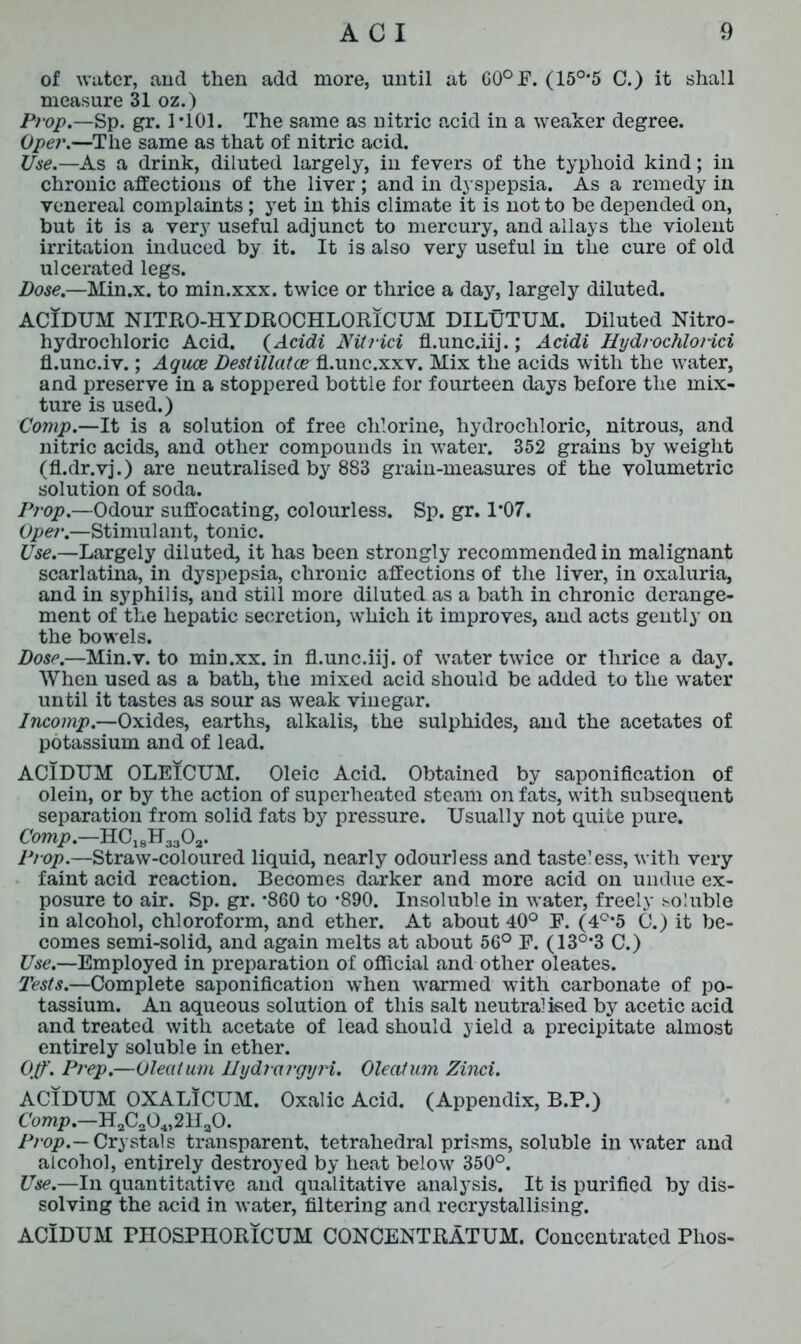 of water, and then add more, until at G0°F. (15°*5 C.) it shall measure 31 oz.) Prop.—Sp. gr. 1*101. The same as nitric acid in a weaker degree. Oper.—The same as that of nitric acid. Use.—As a drink, diluted largely, in fevers of the typhoid kind; in chronic affections of the liver; and in dyspepsia. As a remedy in venereal complaints ; yet in this climate it is not to be depended on, but it is a very useful adjunct to mercury, and allays the violent irritation induced by it. It is also very useful in the cure of old ulcerated legs. Dose.—Min.x. to min.xxx. twice or thrice a day, largely diluted. ACIDUM NITRO-HYDROCHLORICUM DILUTUM. Diluted Nitro- hydrochloric Acid. (Acidi Nit rid fl.unc.iij.; Acidi HydrochloHci fl.unc.iv.; Aquae Destillatce fl.unc.xxv. Mix the acids with the water, and preserve in a stoppered bottle for fourteen days before the mix- ture is used.) Comp.—It is a solution of free chlorine, hydrochloric, nitrous, and nitric acids, and other compounds in water. 352 grains by weight (fl.dr.vj.) are neutralised by 883 grain-measures of the volumetric solution of soda. Prop.—Odour suffocating, colourless. Sp. gr. P07. Oper.—Stimulant, tonic. ^.—Largely diluted, it has been strongly recommended in malignant scarlatina, in dyspepsia, chronic affections of the liver, in oxaluria, and in syphilis, and still more diluted as a bath in chronic derange- ment of the hepatic secretion, which it improves, and acts gently on the bowels. Dose.—Min.v. to min.xx. in fl.unc.iij. of water twice or thrice a day. When used as a bath, the mixed acid should be added to the water until it tastes as sour as weak vinegar. Incomp.—Oxides, earths, alkalis, the sulphides, and the acetates of potassium and of lead. ACIDUM OLEICUM. Oleic Acid. Obtained by saponification of olein, or by the action of superheated steam on fats, with subsequent separation from solid fats by pressure. Usually not quite pure. Comp.—HC18H3302. Prop.—Straw-coloured liquid, nearly odourless and tasteless, with very faint acid reaction. Becomes darker and more acid on undue ex- posure to air. Sp. gr. *860 to *890. Insoluble in water, freely soluble in alcohol, chloroform, and ether. At about 40° F. (4C,5 C.) it be- comes semi-solid, and again melts at about 56° F. (13°*3 C.) Use.—Employed in preparation of official and other oleates. Tests.—Complete saponification when warmed with carbonate of po- tassium. An aqueous solution of this salt neutral ised by acetic acid and treated with acetate of lead should yield a precipitate almost entirely soluble in ether. Off. Prep.—Oleatum Ilydrargyri. Oleatum Zinci. ACIDUM OXALICUM. Oxalic Acid. (Appendix, B.P.) Comp.—H2C304,2Ha0. Prop.— Crystals transparent, tetrahedral prisms, soluble in water and alcohol, entirely destroyed by heat below 350°. Use.—In quantitative and qualitative analysis. It is purified by dis- solving the acid in water, filtering and recrystallising. ACIDUM PHOSPHORICUM CONCENTRATUM. Concentrated Phos-