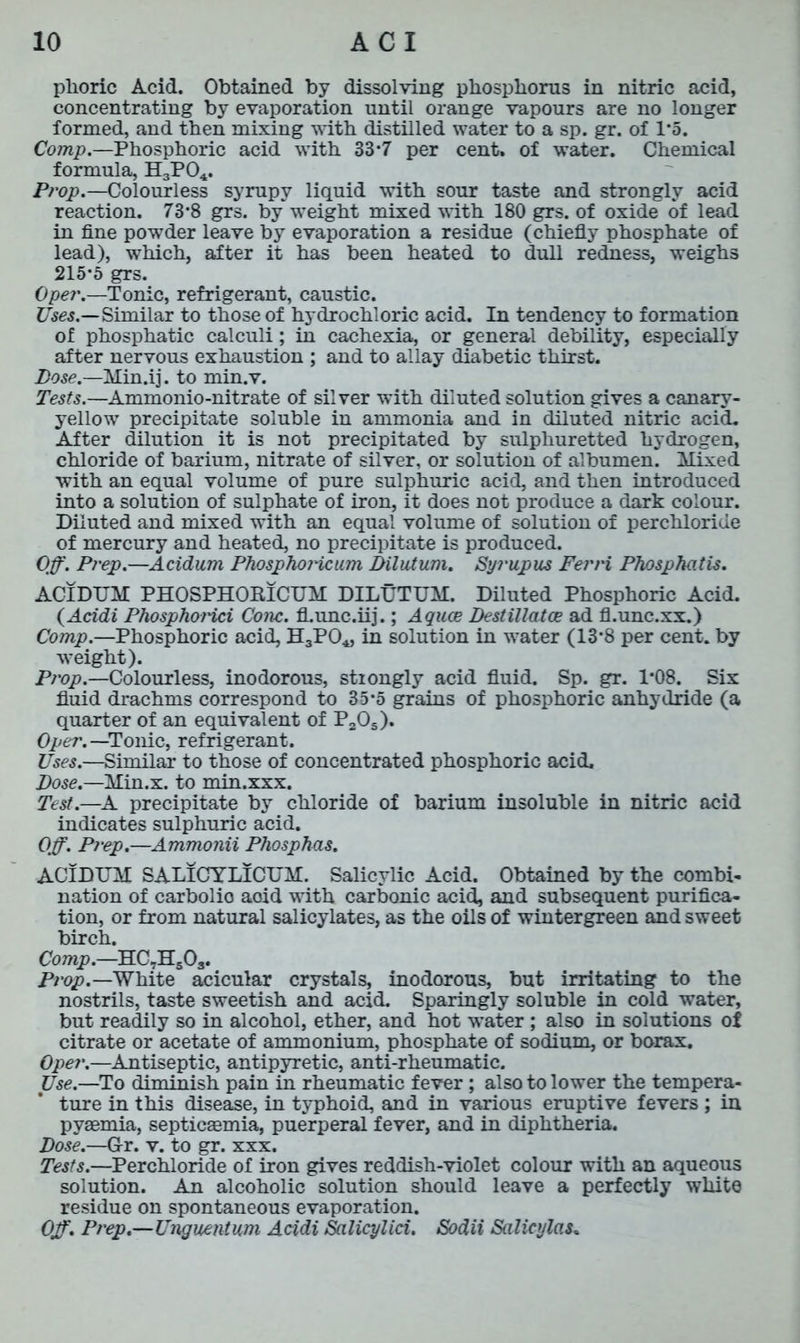 plioric Acid. Obtained by dissolving phosphorus in nitric acid, concentrating by evaporation until orange vapours are no longer formed, and then mixing with distilled water to a sp. gr. of 1*5. Comp.—Phosphoric acid with 33*7 per cent, of water. Chemical formula, H3P04. Prop.—Colourless syrupy liquid with sour taste and strongly acid reaction. 73*8 grs. by weight mixed with 180 grs. of oxide of lead in fine powder leave by evaporation a residue (chiefly phosphate of lead), which, after it has been heated to dull redness, weighs 215*5 grs. Opei\—Tonic, refrigerant, caustic. Uses.—Similar to those of hydrochloric acid. In tendency to formation of phosphatic calculi; in cachexia, or general debility, especially after nervous exhaustion ; and to allay diabetic thirst. Lose.—Min.ij. to min.v. Tests.—Ammonio-nitrate of silver with diluted solution gives a canary- yellow precipitate soluble in ammonia and in diluted nitric acid. After dilution it is not precipitated by sulphuretted hydrogen, chloride of barium, nitrate of silver, or solution of albumen. Mixed with an equal volume of pure sulphuric acid, and then introduced into a solution of sulphate of iron, it does not produce a dark colour. Diluted and mixed with an equal volume of solution of perchloride of mercury and heated, no precipitate is produced. Off. Prep.—Acidum PhosphoHcum Dilutum. Syi'upus Fern Phosphatis. ACIDUM PHOSPHORICUM DILUTUM. Diluted Phosphoric Acid. (Acidi Phosphoi'ici Cone, fl.unc.iij.; Aquae Destillatce ad fl.unc.xx.) Comp.—Phosphoric acid, HgPO*, in solution in water (13*8 per cent, by weight). Prop.—Colourless, inodorous, stiongly acid fluid. Sp. gr. 1*08. Six fluid drachms correspond to 35*5 grains of phosphoric anhydride (a quarter of an equivalent of P205). Oper.—Tonic, refrigerant. Uses.—Similar to those of concentrated phosphoric acid. Dose.—Min.x. to min.xxx. Test.—A precipitate by chloride of barium insoluble in nitric acid indicates sulphuric acid. Off. Prep.—Ammonii Phosphas. ACIDUM SALICYLICUM. Salicylic Acid. Obtained by the combi- nation of carbolio aoid with carbonic acid, and subsequent purifica- tion, or from natural salicylates, as the oils of wintergreen and sweet birch. Comp.—HC7Hs03. Prop.—White acicular crystals, inodorous, but irritating to the nostrils, taste sweetish and acid. Sparingly soluble in cold water, but readily so in alcohol, ether, and hot water ; also in solutions of citrate or acetate of ammonium, phosphate of sodium, or borax. Opei\—Antiseptic, antipyretic, anti-rheumatic. Use.—To diminish pain in rheumatic fever; also to lower the tempera- ture in this disease, in typhoid, and in various eruptive fevers ; in pyaemia, septicaemia, puerperal fever, and in diphtheria. Dose.—Gr. v. to gr. xxx. Tests.—Perchloride of iron gives reddish-violet colour with an aqueous solution. An alcoholic solution should leave a perfectly white residue on spontaneous evaporation. Off. Prep.—Unguentum Acidi Salicylici. Sodii Salicylate