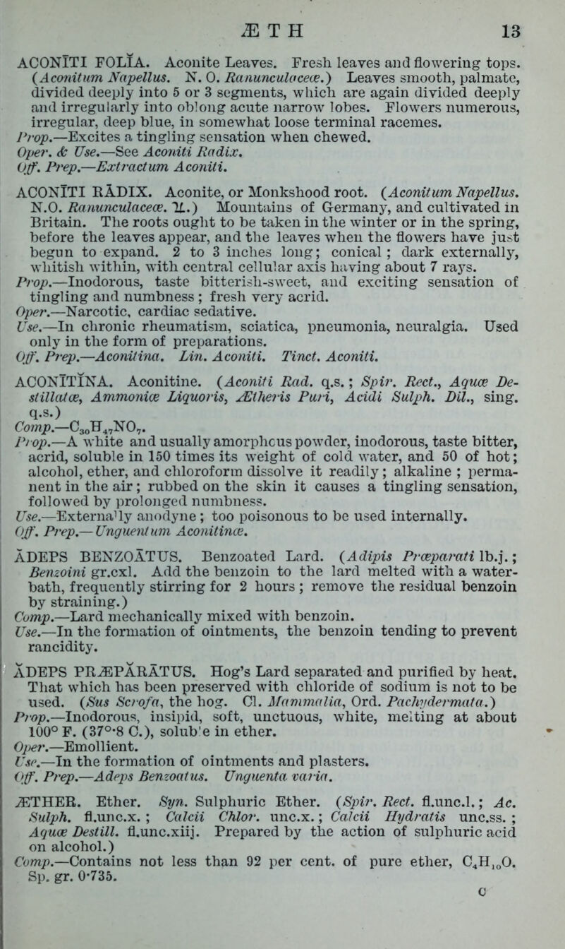 ACONlTI FOLIA. Aconite Leaves. Fresh leaves and flowering tops. (Aconitum Napellus. N. 0. Ranunculaceee.) Leaves smooth, palmate, divided deeply into 5 or 3 segments, which are again divided deeply and irregularly into oblong acute narrow lobes. Flowers numerous, irregular, deep blue, in somewhat loose terminal racemes. Prop.—Excites a tingling sensation when chewed. Ope?-. & Use.—See Aconiti Radix. Off. Prep.—Extraction Aconiti. ACONlTI RADIX. Aconite, or Monkshood root. (Aconitum Napellus. N.O. Ranunculacece. 'll.) Mountains of Germany, and cultivated in Britain. The roots ought to be taken in the winter or in the spring, before the leaves appear, and the leaves when the flowers have just begun to expand. 2 to 3 inches long; conical; dark externally, whitish within, with central cellular axis having about 7 rays. Prop.—Inodorous, taste bitterish-sweet, and exciting sensation of tingling and numbness ; fresh very acrid. Oper.—Narcotic, cardiac sedative. Use.—In chronic rheumatism, sciatica, pneumonia, neuralgia. Used only in the form of preparations. Off. Prep.—Aconitine. Lin. Aconiti. Tinct. Aconiti. ACONITINA. Aconitine. (Aconiti Rad. q.s.; Spit'. Rect., Aquae De- stillatce, Ammonioe Liquoris, xEtheris Puri, Acidi Sulph. Dil., sing, q.s.) Comp.—C30H47N 07. Prop.—A white and usually amorphous powder, inodorous, taste bitter, acrid, soluble in 150 times its weight of cold water, and 50 of hot; alcohol, ether, and chloroform dissolve it readily; alkaline ; perma- nent in the air; rubbed on the skin it causes a tingling sensation, followed by prolonged numbness. Use.—Externa1 ly anodyne ; too poisonous to be used internally. Off. Prep.— Unguent um Aconitine. ADEPS BENZOATUS. Benzoated Lard. (Adipis P?-cepa?'ati lb.j.; Benzoini gr.cxl. Add the benzoin to the lard melted with a water- bath, frequently stirring for 2 hours ; remove the residual benzoin by straining.) Comp.—Lard mechanically mixed with benzoin. Use.—In the formation of ointments, the benzoin tending to prevent rancidity. ADEPS PR^PARATUS. Hog’s Lard separated and purified by heat. That which has been preserved with chloride of sodium is not to be used. (Sus Scro/a, the hog. Cl. Mammalia, Ord. Pachydei-mata.) Prop.—Inodorous, insipid, soft, unctuous, white, melting at about 100° F. (37°*8 C.), solub'e in ether. Oper.—Emollient. Use.—In the formation of ointments and plasters. Off. Prep.—Adepts Benzoatus. Unguenta varia. jETHER. Ether. Syn. Sulphuric Ether. (Spir. Rect. fl.unc.l.; Ac. Sulph. fl.unc.x. ; Calcii Chlor. unc.x.; Calcii Hydratis unc.ss. ; Aquae Destill, fl.unc.xiij. Prepared by the action of sulphuric acid on alcohol.) Comp— Contains not less than 92 per cent, of pure ether, C4H100. Sp. gr. 0*735. C