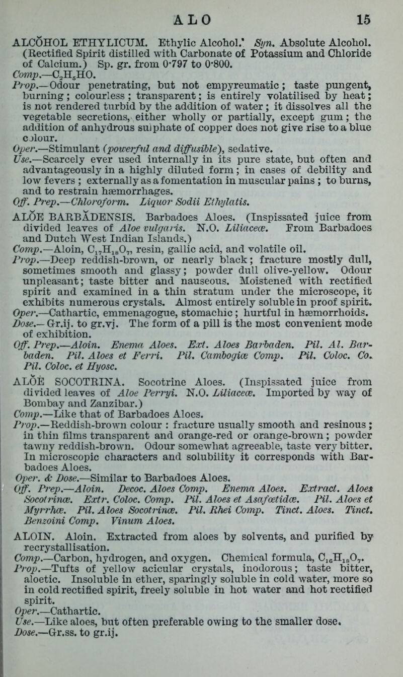 ALCOHOL ETHYLICUM. Ethylic Alcohol/ Syn. Absolute Alcohol. (Rectified Spirit distilled with Carbonate of Potassium and Chloride of Calcium.) Sp. gr. from 0*797 to 0*800. Comp.—C2HsH0. Prop.—Odour penetrating, but not empyreumatic; taste pungent, burning ; colourless ; transparent; is entirely volatilised by heat; is not rendered turbid by the addition of water; it dissolves all the vegetable secretions, either wholly or partially, except gum; the addition of anhydrous sulphate of copper does not give rise to a blue colour. Oper.—Stimulant (powerful and diffusible), sedative. Use.—Scarcely ever used internally in its pure state, but often and advantageously in a highly diluted form; in cases of debility and low fevers ; externally as a fomentation in muscular pains ; to burns, and to restrain haemorrhages. Off. Prep.—Chloroform. Liquor Sodii Ethylatis. ALOE BARBADENSIS. Barbadoes Aloes. (Inspissated juice from divided leaves of Aloe vulgaris. N.O. Liliacece. Erom Barbadoes and Dutch West Indian Islands.) Comp.—Aloin, Cl7H1807, resin, gallic acid, and volatile oil. Prop.—Deep reddish-brown, or nearly black; fracture mostly dull, sometimes smooth and glassy; powder dull olive-yellow. Odour unpleasant; taste bitter and nauseous. Moistened with rectified spirit and examined in a thin stratum under the microscope, it exhibits numerous crystals. Almost entirely soluble in proof spirit. Oper.—Cathartic, emmenagogue, stomachic; hurtful in haemorrhoids. Dose.— Gr.ij. to gr.vj. The form of a pill is the most convenient mode of exhibition. Off. Prep.—Aloin. Enema Aloes. Ext. Aloes Barbaden. Pil. Al. Bar- baden. Pil. Aloes et Ferri. Pil. Cambogice Comp. Pil. Coloc. Co. Pil. Coloc. et Hyosc. ALOE SOCOTRINA. Socotrine Aloes. (Inspissated juice from divided leaves of Aloe Perryi. N.O. Liliacece. Imported by way of Bombay and Zanzibar.) Comp.—Like that of Barbadoes Aloes. Prop.—Reddish-brown colour : fracture usually smooth and resinous; in thin films transparent and orange-red or orange-brown; powder tawny reddish-brown. Odour somewhat agreeable, taste very bitter. In microscopic characters and solubility it corresponds with Bar- badoes Aloes. Oper. & Dose.—Similar to Barbadoes Aloes. Off. Prep.—Aloin. Decoc. Aloes Comp. Enema Aloes. Extract. Aloes Socotrince. Extr. Coloc. Comp. Pil. Aloes et Asafoetidce. Pil. Aloes et Myrrhce. Pil. Aloes Socot?-ince. Pil. Rhei Comp. Tinct. Aloes. Tinct. Benzoini Comp. Vinum Aloes. ALOIN. Aloin. Extracted from aloes by solvents, and purified by recrystallisation. Comp.—Carbon, hydrogen, and oxygen. Chemical formula, C^H^O,. Prop.—Tufts of yellow acicular crystals, inodorous; taste bitter, aloetic. Insoluble in ether, sparingly soluble in cold water, more so in cold rectified spirit, freely soluble in hot water and hot rectified spirit. Oper.—Cathartic. Use.—Like aloes, but often preferable owing to the smaller dose. Dose.—Gr.ss. to gr.ij.