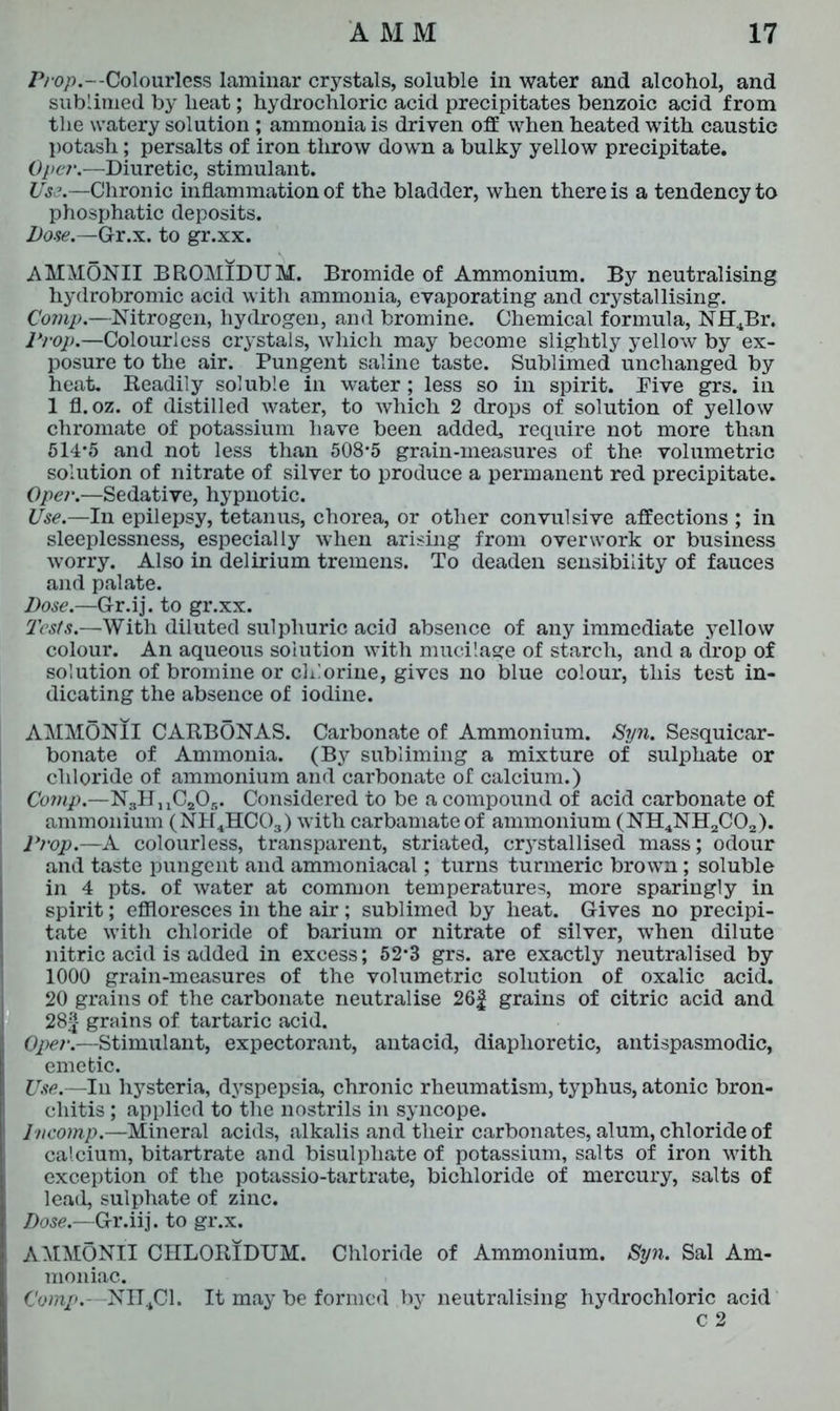 Prop.--Colourless laminar crystals, soluble in water and alcohol, and sublimed by lieat; hydrochloric acid precipitates benzoic acid from the watery solution ; ammonia is driven off when heated with caustic potash; persalts of iron throw down a bulky yellow precipitate. Oper.—Diuretic, stimulant. Us?.—Chronic inflammation of the bladder, when there is a tendency to phosphatic deposits. Dose.—Gr.x. to gr.xx. AMMONII BROMIDUM. Bromide of Ammonium. By neutralising hydrobromic acid with ammonia, evaporating and crystallising. Comp.—Nitrogen, hydrogen, and bromine. Chemical formula, NHJBr. Prop.—Colourless crystals, which may become slightly yellow by ex- posure to the air. Pungent saline taste. Sublimed unchanged by heat. Readily soluble in water; less so in spirit. Five grs. in 1 fl. oz. of distilled water, to which 2 drops of solution of yellow chromate of potassium have been added, require not more than 514*5 and not less than 508*5 grain-measures of the volumetric solution of nitrate of silver to produce a permanent red precipitate. Oper.—Sedative, hypnotic. Use.—In epilepsy, tetanus, chorea, or other convulsive affections ; in sleeplessness, especially when arising from overwork or business worry. Also in delirium tremens. To deaden sensibility of fauces and palate. Dose.—Gr.ij. to gr.xx. Tests.—With diluted sulphuric acid absence of any immediate yellow colour. An aqueous solution with mucilage of starch, and a drop of solution of bromine or chlorine, gives no blue colour, this test in- dicating the absence of iodine. AMMONII CARBONAS. Carbonate of Ammonium. Syn. Sesquicar- bonate of Ammonia. (By subliming a mixture of sulphate or chloride of ammonium and carbonate of calcium.) Comp.—NgHuCaOg. Considered to be a compound of acid carbonate of ammonium (NH4HC03) with carbamate of ammonium (NH4NH2C02). Prop.—A colourless, transparent, striated, crystallised mass; odour and taste pungent and ammoniacal; turns turmeric brown; soluble in 4 pts. of water at common temperatures, more sparingly in spirit; effloresces in the air ; sublimed by heat. Gives no precipi- tate with chloride of barium or nitrate of silver, when dilute nitric acid is added in excess; 52*3 grs. are exactly neutralised by 1000 grain-measures of the volumetric solution of oxalic acid. 20 grains of the carbonate neutralise 26f grains of citric acid and 28£- grains of tartaric acid. Oper.—Stimulant, expectorant, antacid, diaphoretic, antispasmodic, emetic. Use.—In hysteria, dyspepsia, chronic rheumatism, typhus, atonic bron- chitis ; applied to the nostrils in syncope. Incomp.—Mineral acids, alkalis and their carbonates, alum, chloride of calcium, bitartrate and bisulpliate of potassium, salts of iron with exception of the potassio-tartrate, bichloride of mercury, salts of lead, sulphate of zinc. Dose.—Gr.iij. to gr.x. AMMONII CHLORIDUM. Chloride of Ammonium. Syn. Sal Am- moniac. Comp. NU4C1. It may be formed by neutralising hydrochloric acid C 2