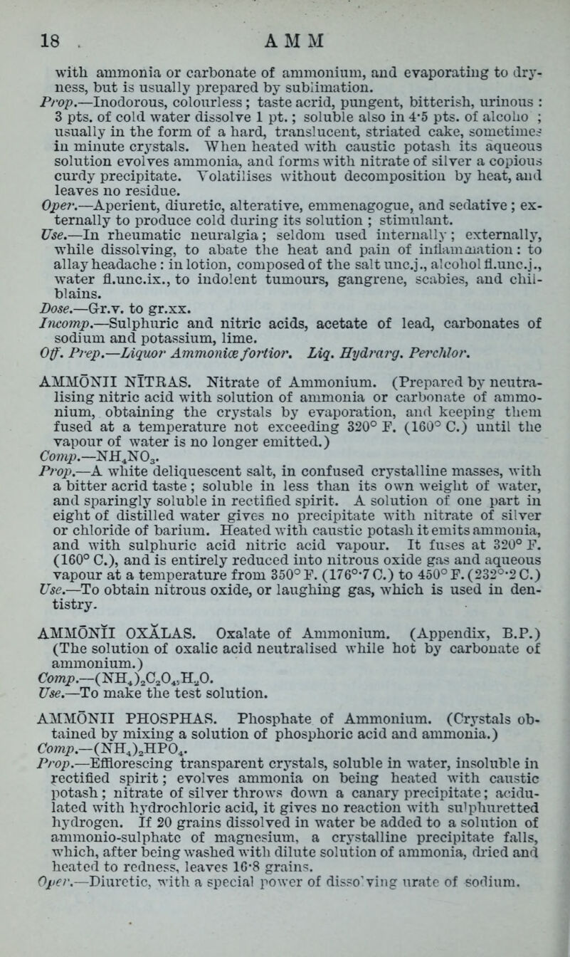 with ammonia or carbonate of ammonium, and evaporating to dry- ness, but is usually prepared by sublimation. Prop.—Inodorous, colourless; taste acrid, pungent, bitterish, urinous : 3 pts. of cold water dissolve 1 pt.; soluble also in 4*5 pts. of alcolio ; usually in the form of a hard, translucent, striated cake, sometimes in minute crystals. When heated with caustic potash its aqueous solution evolves ammonia, and forms with nitrate of silver a copious curdy precipitate. Volatilises without decomposition by heat, and leaves no residue. Oper.—Aperient, diuretic, alterative, emmenagogue, and sedative; ex- ternally to produce cold during its solution ; stimulant. Use.—In rheumatic neuralgia; seldom used internally; externally, while dissolving, to abate the heat and pain of inflammation: to allay headache: in lotion, composed of the saltunc.j., alcohol fl.unc.j., water fl.unc.ix., to indolent tumours, gangrene, scabies, and chil- blains. Dose.—Gr.v. to gr.xx. Incomp.—Sulphuric and nitric acids, acetate of lead, carbonates of sodium and potassium, lime. Off. Prep.—Liquor Ammonice fortior. Liq. Hydrarg. Perchlor. AMMONII NITRAS. Nitrate of Ammonium. (Prepared by neutra- lising nitric acid with solution of ammonia or carbonate of ammo- nium, obtaining the crystals by evaporation, and keeping them fused at a temperature not exceeding 320° P. (160° C.) until the vapour of water is no longer emitted.) Comp.—NH4N03. Prop.—A white deliquescent salt, in confused crystalline masses, with a bitter acrid taste; soluble in less than its own weight of water, and sparingly soluble in rectified spirit. A solution of one part in eight of distilled water gives no precipitate with nitrate of silver or chloride of barium. Heated with caustic potash it emits ammonia, and with sulphuric acid nitric acid vapour. It fuses at 320° F. (160° C.), and is entirely reduced into nitrous oxide gas and aqueous vapour at a temperature from 350° F. (176°’7C.) to 450° F. (232°-2C.) Use.—To obtain nitrous oxide, or laughing gas, which is used in den- tistry. AMMONII OXALAS. Oxalate of Ammonium. (Appendix, B.P.) (The solution of oxalic acid neutralised while hot by carbonate of ammonium.) Comp.—( NH4 )2C204,HaO. Use.—To make the test solution. AMMONII PHOSPHAS. Phosphate of Ammonium. (Crystals ob- tained by mixing a solution of phosphoric acid and ammonia.) Comp.—(NH4)2HP04. Prop.—Efflorescing transparent crystals, soluble in water, insoluble in rectified spirit; evolves ammonia on being heated with caustic potash; nitrate of silver throws down a canary precipitate; acidu- lated with hydrochloric acid, it gives no reaction with sulphuretted hydrogen. If 20 grains dissolved in water be added to a solution of ammonio-sulphatc of magnesium, a crystalline precipitate falls, which, after being washed with dilute solution of ammonia, dried and heated to redness, leaves 16-8 grains. Oper.—Diuretic, with a special power of disso’ving urate of sodium.