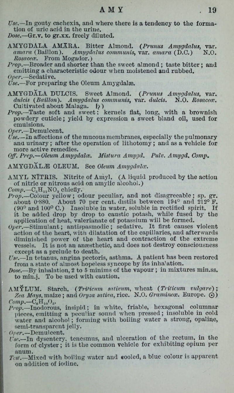 Use.— In gouty cachexia, and where there is a tendency to the forma- tion of uric acid in the urine. Dose.—G-r.v. to gr.xx. freely diluted. AMYGDALA AMA.RA. Bitter Almond. {Primus Amygdalus, var. amai'a (Baillon). Amygdalus communis, var. amara (D.C.) N.O. Rosacece. From Mogador.) Prop.—Broader and shorter than the sweet almond ; taste bitter; and emitting a characteristic odour when moistened and rubbed. Oper.—Sedative. Use.—For preparing the Oleum Amygdalae. AMYGDALA DULCIS. Sweet Almond. (Prunus Amygdalus, var. dulcis {Baillon). Amygdalus communis, var. dulcis. N.O. Rosacece. Cultivated about Malaga. F? ) Prop.—Taste soft and sweet: kernels flat, long, with a brownish powdery cuticle; yield by expression a sweet bland oil, used for emulsions. Oper.—Demulcent. Use.—In affections of the mucous membranes, especially the pulmonary ana urinary ; after the operation of lithotomy ; and as a vehicle for more active remedies. Off. Prep.—Oleum Amygdalae. Mistura Amygd. Pulv. Amygd. Comp. AMYGDALAE OLEUM. See Oleum Amygdalae. AMYL NlTRIS. Nitrite of Amyl. (A liquid produced by the action of nitric or nitrous acid on amylic alcohol.) Comp.—CgH^NO;, chiefly. Prop.—Colour yellow; odour peculiar, and not disagreeable; sp. gr. about 0*880. About 70 per cent, distils between 194° and 212° F. (90° and 100° C.) Insoluble in water, soluble in rectified spirit. If it be added drop by drop to caustic potash, while fused by the application of heat, valerianate of potassium will be formed. Oper.—Stimulant; antispasmodic; sedative. It first causes violent action of the heart, with dilatation of the capillaries, and afterwards diminished power of the heart and contraction of the extreme vessels. It is not an anaesthetic, and does not destroy consciousness except as a prelude to death. Use.—In tetanus, angina pectoris, asthma. A patient has been restored from a state of almost hopeless syncope by its inha’ation. Dose.—By inhalation, 2 to 5 minims of the vapour ; in mixtures min.ss. to min.j. To be used with caution. AMYLUM. Starch. (Triticnm sativum, wheat (Triticum vulgare) ; Zea Mays, maize ; and Oryza saliva, rice. N.O. Graminece. Europe. ©) Comp.—CeH10Os. Prop.—Inodorous, insipid; in white, friable, hexagonal columnar pieces, emitting a peculiar sound when pressed; insoluble in cold water and alcohol; forming with boiling water a strong, opaline, semi-transparent jelly. ' Oper.—Demulcent. Use.—In dysentery, tenesmus, and ulceration of the rectum, in the form of clyster ; it is the common vehicle for exhibiting opium per anum. Test.—Mixed with boiling water and eooled, a blue colour is apparent on addition of iodine.