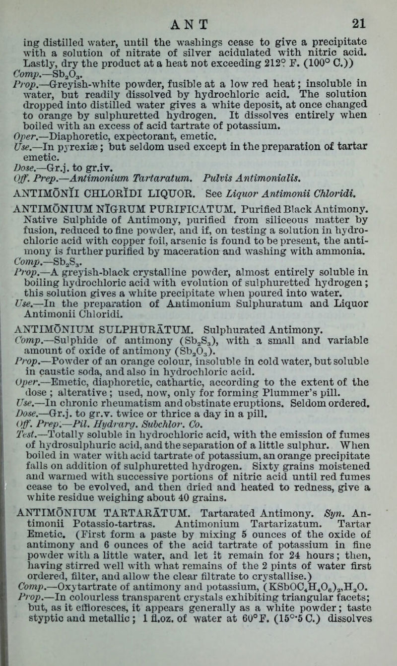 ing distilled water, until the washings cease to give a precipitate with a solution of nitrate of silver acidulated with nitric acid. Lastly, dry the product at a heat not exceeding 212? F. (100° C.» Comp.—Sb203. Prop.—G-reyish-white powder, fusible at a low red heat; insoluble in water, but readily dissolved by hydrochloric acid. The solution dropped into distilled water gives a white deposit, at once changed to orange by sulphuretted hydrogen. It dissolves entirely when boiled with an excess of acid tartrate of potassium. Oper.—Diaphoretic, expectorant, emetic. Use — In pyrexiae; but seldom used except in the preparation of tartar emetic. Dose.—Gr.j. to gr.iv. Off. Prep.—Antimonium Tartaratum. Pulvis Antimonicilis. ANTIMONII CHLORIDI LIQUOR. See Liquor Antimonii Chloridi. ANTIMONIUM NIGRUM PURIFICATUM. Purified Black Antimony. Native Sulphide of Antimony, purified from siliceous matter by fusion, reduced to fine powder, and if, on testing a solution in hydro- chloric acid with copper foil, arsenic is found to be present, the anti- mony is further purified by maceration and washing with ammonia. Comp.—Sb2S3. Prop—A greyish-black crystalline powder, almost entirely soluble in boiling hydrochloric acid with evolution of sulphuretted hydrogen ; this solution gives a white precipitate when poured into water. Use.—In the preparation of Antimonium Sulphuratum and Liquor Antimonii Chloridi. ANTIMONIUM SULPHURATUM. Sulphurated Antimony. Comp.—Sulphide of antimony (Sb2S3), with a small and variable amount of oxide of antimony (Sba03). Prop.—Powder of an orange colour, insoluble in cold water, but soluble in caustic soda, and also in hydrochloric acid. Oper.—Emetic, diaphoretic, cathartic, according to the extent of the dose ; alterative ; used, now, only for forming Plummer’s pill. Use.—In chronic rheumatism and obstinate eruptions. Seldom ordered. Dose.—Gr.j. to gr.v. twice or thrice a day in a pill. Off. Prep.—Pil. Hydrarg. Subchlor. Co. Test.—Totally soluble in hydrochloric acid, with the emission of fumes of hydrosulpliuric acid, and the separation of a little sulphur. When boiled in water with acid tartrate of potassium, an orange precipitate falls on addition of sulphuretted hydrogen. Sixty grains moistened and warmed with successive portions of nitric acid until red fumes cease to be evolved, and then dried and heated to redness, give a white residue weighing about 40 grains. ANTIMONIUM TARTARATUM. Tartarated Antimony. Syn. An- timonii Potassio-tartras. Antimonium Tartarizatum. Tartar Emetic. (First form a paste by mixing 5 ounces of the oxide of antimony and 6 ounces of the acid tartrate of potassium in fine powder with a little water, and let it remain for 24 hours; then, having stirred well with what remains of the 2 pints of water first ordered, filter, and allow the clear filtrate to crystallise.) Comp.—Oxytartrate of antimony and potassium, (KSb0C4H406)2,H20. Prop.—In colourless transparent crystals exhibiting triangular facets; but, as it effloresces, it appears generally as a white powder; taste styptic and metallic ; 1 fl.oz. of water at 60° F. (15°*5C.) dissolves